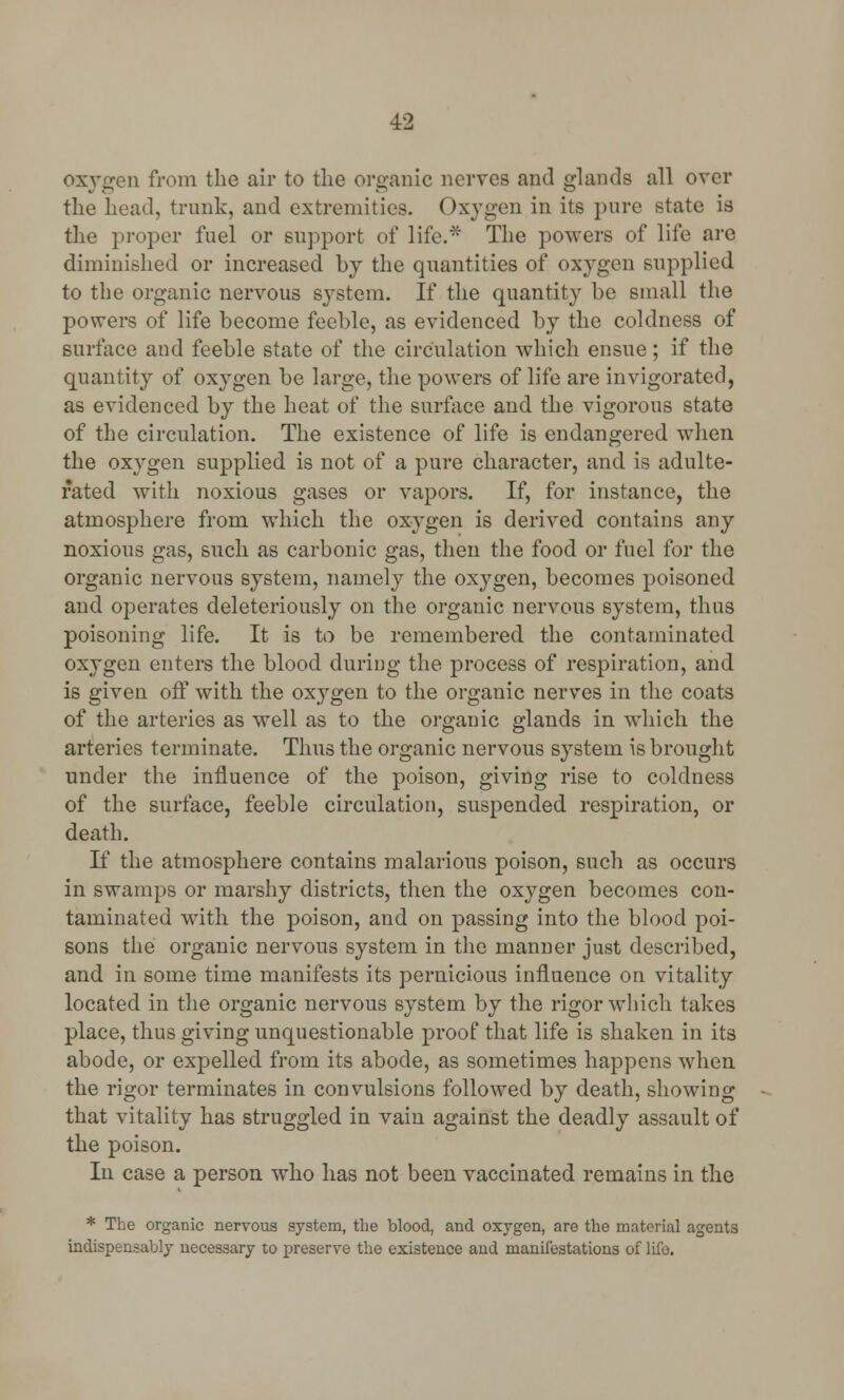 oxygen from the air to the organic nerves and glands all over the head, trunk, and extremities. (>xygen in its pure state is the proper fuel or support of life.* The powers of life arc diminished or increased by the quantities of oxygen supplied to the organic nervous system. If the quantity be small the powers of life become feeble, as evidenced by the coldness of surface and feeble state of the circulation which ensue; if the quantity of oxygen be large, the powers of life are invigorated, as evidenced by the heat of the surface and the vigorous state of the circulation. The existence of life is endangered when the oxygen supplied is not of a pure character, and is adulte- rated with noxious gases or vapors. If, for instance, the atmosphere from which the oxygen is derived contains any noxious gas, such as carbonic gas, then the food or fuel for the organic nervous system, namely the oxygen, becomes poisoned and operates deleteriously on the organic nervous system, thus poisoning life. It is to be remembered the contaminated oxygen enters the blood during the process of respiration, and is given off with the oxygen to the organic nerves in the coats of the arteries as well as to the organic glands in which the arteries terminate. Thus the organic nervous system is brought under the influence of the poison, giving rise to coldness of the surface, feeble circulation, suspended respiration, or death. If the atmosphere contains malarious poison, such as occurs in swamps or marshy districts, then the oxygen becomes con- taminated with the poison, and on passing into the blood poi- sons the organic nervous system in the manner just described, and in some time manifests its pernicious influence on vitality located in the organic nervous system by the rigor which takes place, thus giving unquestionable proof that life is shaken in its abode, or expelled from its abode, as sometimes happens when the rigor terminates in convulsions followed by death, showing that vitality has struggled in vain against the deadly assault of the poison. In case a person who has not been vaccinated remains in the * The organic nervous system, the blood, and oxygen, are the material agents indispensably necessary to preserve the existence and manifestations of life.