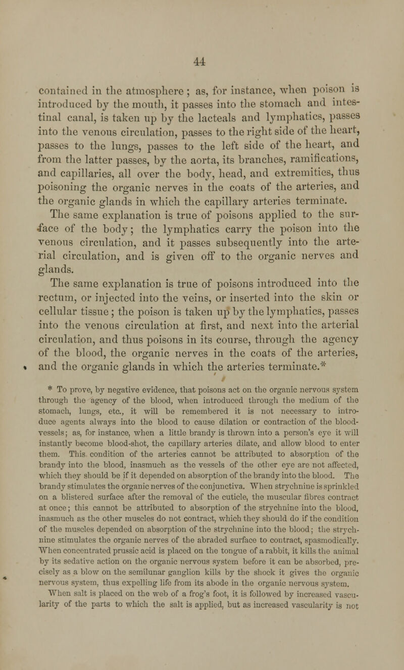 contained in the atmosphere ; as, for instance, when poison is introduced by the month, it passes into the stomach and intes- tinal canal, is taken up by the lacteals and lymphatics, passes into the venous circulation, passes to the right side of the heart, passes to the lungs, passes to the left side of the heart, and from the latter passes, by the aorta, its branches, ramifications, and capillaries, all over the body, head, and extremities, thus poisoning the organic nerves in the coats of the arteries, and the organic glands in which the capillary arteries terminate. The same explanation is true of poisons applied to the sur- face of the body; the lymphatics carry the poison into the venous circulation, and it passes subsequently into the arte- rial circulation, and is given off to the organic nerves and glands. The same explanation is true of poisons introduced into the rectum, or injected into the veins, or inserted into the skin or cellular tissue ; the poison is taken up by the lymphatics, passes into the venous circulation at first, and next into the arterial circulation, and thus poisons in its course, through the agency of the blood, the organic nerves in the coats of the arteries, and the organic glands in which the arteries terminate.* * To prove, by negative evidence, that poisons act on the organic nervous system through the agency of the blood, when introduced through the medium of the stomach, lungs, etc., it will be remembered it is not necessary to intro- duce agents always into the blood to cause dilation or contraction of the blood- vessels ; as, for instance, when a little brandy is thrown into a person's eye it will instantly become blood-shot, the capillary arteries dilate, and allow blood to enter them. This condition of the arteries cannot be attributed to absorption of the brandy into the blood, inasmuch as the vessels of the other eye are not affected, which they should be if it depended on absorption of the brandy into the blood. The brandy stimulates the organic nerves of the conjunctiva. When strychnine is sprinkled on a blistered surface after the removal of the cuticle, the muscular fibres contract at once; this cannot be attributed to absorption of the strychnine into the blood, inasmuch as the other muscles do not contract, which they should do if the condition of the muscles depended on absorption of the strychnine into the blood; the strych- nine stimulates the organic nerves of the abraded surface to contract, spasmodically. When concentrated prussic acid is placed on the tongue of a rabbit, it kills the animal by its sedative action on the organic nervous system before it can be absorbed, pre- cisely as a blow on the semilunar ganglion kills by the shock it gives the organic nervous system, thus expelling life from its abode in the organic nervous sj When salt is placed on the web of a frog's foot, it is followed by increased vascu- larity of the parts to which the salt is applied, but as increased vascularity is not