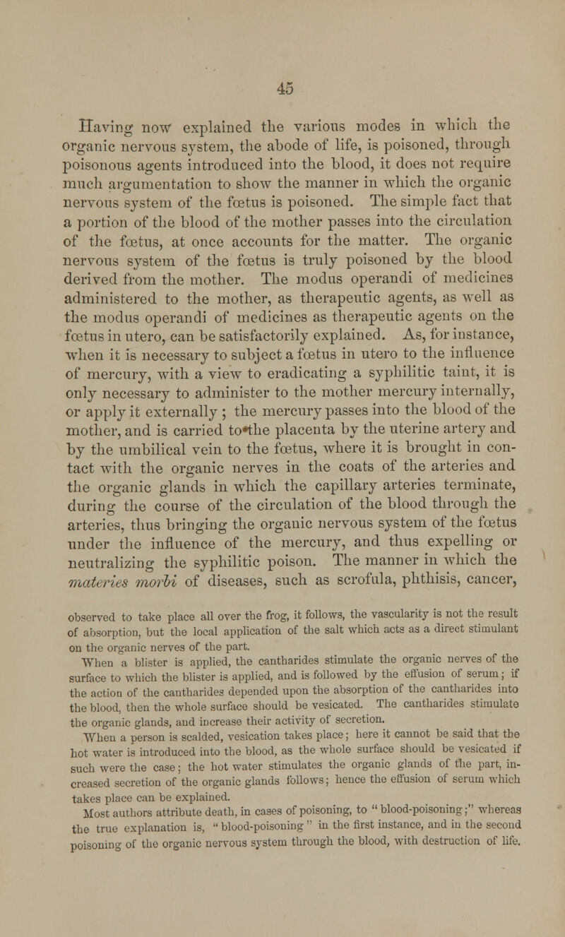 Having now explained the various modes in which the organic nervous system, the abode of life, is poisoned, through poisonous agents introduced into the blood, it does not require much argumentation to show the manner in which the organic nervous system of the foetus is poisoned. The simple fact that a portion of the blood of the mother passes into the circulation of the foetus, at once accounts for the matter. The organic nervous system of the foetus is truly poisoned by the blood derived from the mother. The modus operandi of medicines administered to the mother, as therapeutic agents, as well as the modus operandi of medicines as therapeutic agents on the foetus in utero, can be satisfactorily explained. As, for instance, when it is necessary to subject a foetus in utero to the influence of mercury, with a view to eradicating a syphilitic taint, it is only necessary to administer to the mother mercury internally, or apply it externally ; the mercury passes into the blood of the mother, and is carried tothe placenta by the uterine artery and by the umbilical vein to the foetus, where it is brought in con- tact with the organic nerves in the coats of the arteries and the organic glands in which the capillary arteries terminate, during the course of the circulation of the blood through the arteries, thus bringing the organic nervous system of the foetus under the influence of the mercury, and thus expelling or neutralizing the syphilitic poison. The manner in which the materies morhi of diseases, such as scrofula, phthisis, cancer, observed to take place all over the frog, it follows, the vascularity is not the result of absorption, but the local application of the salt which acts as a direct stimulant on the organic nerves of the part. When a blister is applied, the cantharides stimulate the organic nerves of the surface to which the blister is applied, and is followed by the effusion of serum; if the action of the cantharides depended upon the absorption of the cantharides into the blood, then the whole surface should be vesicated. The cantharides stimulate the organic glands, and increase their activity of secretion. When a person is scalded, vesication takes place; here it cannot be said that the hot water is introduced into the blood, as the whole surface should be vesicated if such were the case; the hot water stimulates the organic glands of the part, in- creased secretion of the organic glands follows; hence the effusion of serum which takes place can be explained. Most authors attribute death, in cases of poisoning, to  blood-poisoning; whereas the true explanation is,  blood-poisoning  in the first instance, and in the second poisoning of the organic nervous system through the blood, with destruction of life.