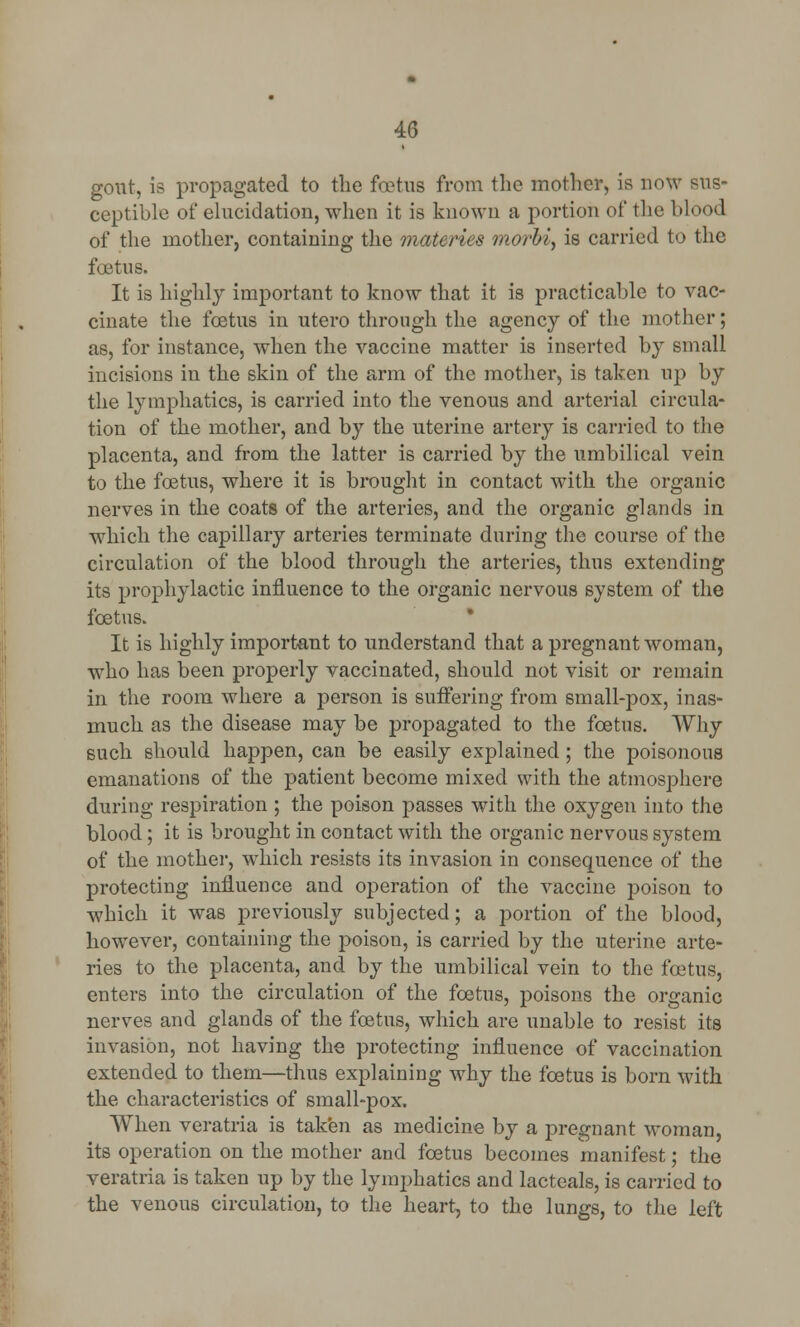 gout, is propagated to the foetus from the mother, is now sus- ceptible of elucidation, when it is known a portion of the blood of the mother, containing the matcries morbi, is carried to the foetus. It is highly important to know that it is practicable to vac- cinate the foetus in utero through the agency of the mother; as, for instance, when the vaccine matter is inserted by small incisions in the skin of the arm of the mother, is taken up by the lymphatics, is carried into the venous and arterial circula- tion of the mother, and by the uterine artery is carried to the placenta, and from the latter is carried by the umbilical vein to the foetus, where it is brought in contact with the organic nerves in the coats of the arteries, and the organic glands in which the capillary arteries terminate during the course of the circulation of the blood through the arteries, thus extending its prophylactic influence to the organic nervous system of the foetus. It is highly important to understand that a pregnant woman, who has been properly vaccinated, should not visit or remain in the room where a person is suffering from small-pox, inas- much as the disease may be propagated to the foetus. Why such should happen, can be easily explained; the poisonous emanations of the patient become mixed with the atmosphere during respiration ; the poison passes with the oxygen into the blood; it is brought in contact with the organic nervous system of the mother, which resists its invasion in consequence of the protecting influence and operation of the vaccine poison to which it was previously subjected; a portion of the blood, however, containing the poison, is carried by the uterine arte- ries to the placenta, and by the umbilical vein to the foetus, enters into the circulation of the foetus, poisons the organic nerves and glands of the foetus, which are unable to resist its invasion, not having the protecting influence of vaccination extended to them—thus explaining why the foetus is born with the characteristics of small-pox. When veratria is taken as medicine by a pregnant woman, its operation on the mother and foetus becomes manifest; the veratria is taken up by the lymphatics and lacteals, is carried to the venous circulation, to the heart, to the lungs, to the left