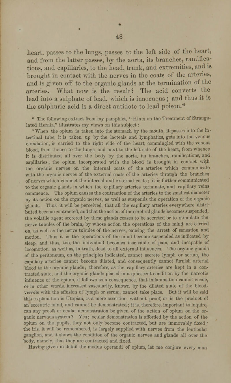 heart, passes to the lungs, passes to the left side of the heart, and from the latter passes, by the aorta, its branches, ramifica- tions, and capillaries, to the head, trunk, and extremities, and is brought in contact with the nerves in the coats of the arteries, and is given off to the organic glands at the termination of the arteries. What now is the result? The acid converts the lead into a sulphate of lead, which is innocuous ; and thus it is the sulphuric acid is a direct antidote to lead poison.* * The following extract from my pamphlet,  Hints on the Treatment of Strangu- lated Hernia, illustrates my views on this subject:  When the opium is taken into the stomach by the mouth, it passes into the in- testinal tube, it is taken up by the lacteals and lymphatics, gets into the venous circulation, is carried to the right side of the heart, commingled with the venous blood, from thence to the lungs, and next to the left side of the heart, from whence it is distributed all over the body by the aorta, its branches, ramifications, and capillaries; the opium incorporated with the blood is brought in contact with the organic nerves on the internal coats of the arteries which communicate with the organic nerves of the external coats of the arteries through the branches of nerves which connect the internal and external coats; it is further communicated to the organic glands in which the capillary arteries terminate, and capillary veins commence. The opium causes the contraction of the arteries to the smallest diameter by its action on the organic nerves, as well as suspends the operation of the organic glands. Thus it will be perceived, that all the capillary arteries everywhere distri- buted become contracted, and that the action of the cerebral glands becomes suspended, the volatile agent secreted by these glands ceases to be secreted or to stimulate the nerve tubules of the brain, by whose action the operations of the mind are carried on, as well as the nerve tubules of the nerves, causing the arrest of sensation and motion. Thus it is the operations of the mind become suspended as indicated bj' sleep, and thus, too, the individual becomes insensible of pain, and incapable of locomotion, as well as, in truth, dead to all external influences. The organic glands of the peritoneum, on the principles indicated, cannot secrete lymph or serum, the capillary arteries cannot become dilated, and consequently cannot furnish arterial blood to the organic glands; therefore, as the capillary arteries are kept in a con- tracted state, and the organic glands placed in a quiescent condition by the narcotic influence of the opium, it follows as a consequence, that inflammation cannot ensue, or in other words, increased vascularity, known by the dilated state of the blood- vessels with the effusion of lymph or serum, cannot take place. But it will be said this explanation is Utopian, is a mere assertion, without proof, or is the product of an eccentric mind, and cannot be demonstrated; it is, therefore, important to inquire, can any proofs or ocular demonstration be given of the action of opium on the or- ganic nervqus system ? Yes; ocular demonstration is afforded by the action of the opium on the pupils, they not only become contracted, but are immovably fixed ; the iris, it will be remembered, is largely supplied with nerves from the lenticular ganglion, and it shows the condition of the organic nerves and glands all over the body, namely, that they are contracted and fixed. Having given in detail the modus operandi of opium, let me conjure every man