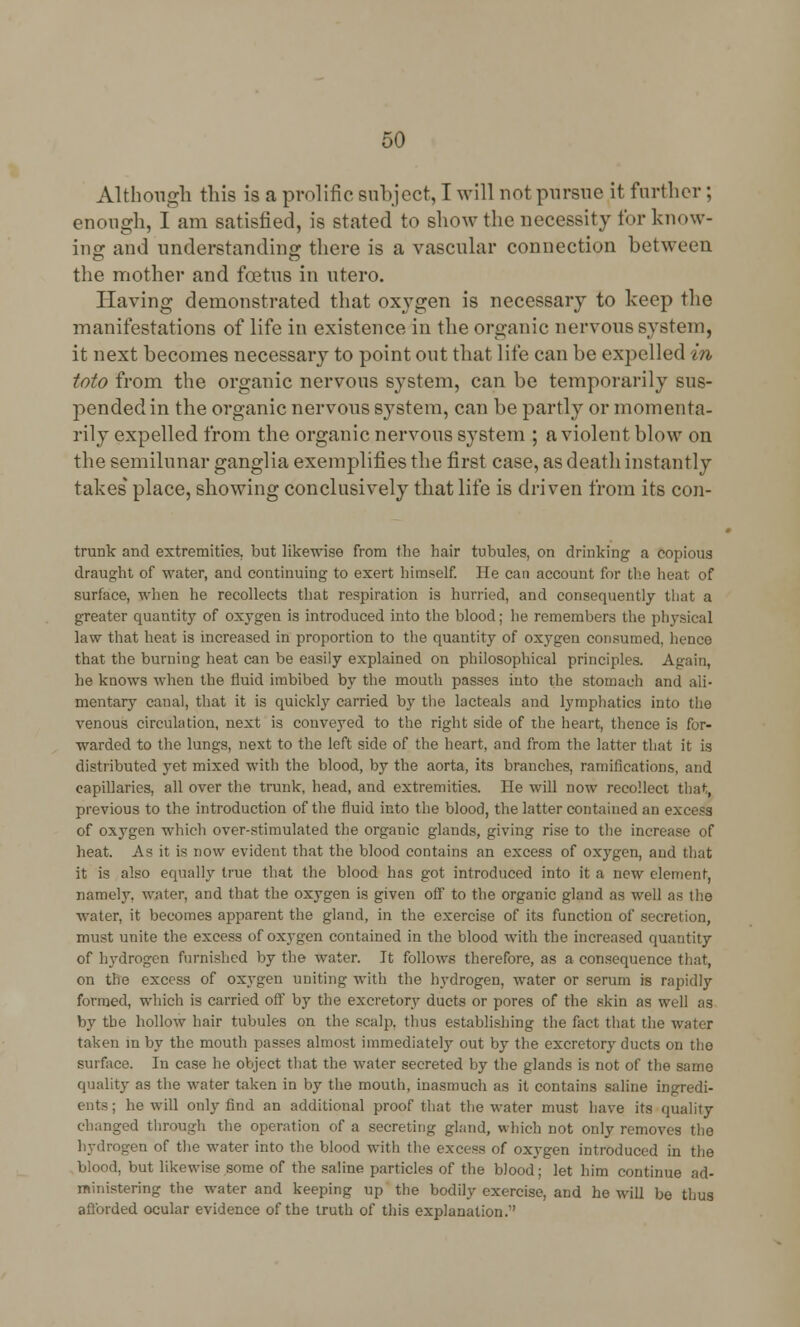 Although this is a prolific subject, I will not pursue it further ; enough, I am satisfied, is stated to show the necessity for know- ing and understanding: there is a vascular connection between the mother and foetus in utero. Having demonstrated that oxygen is necessary to keep the manifestations of life in existence in the organic nervous system, it next becomes necessary to point out that life can be expelled in toto from the organic nervous system, can be temporarily sus- pended in the organic nervous system, can be partly or momenta- rily expelled from the organic nervous system ; a violent blow on the semilunar ganglia exemplifies the first case, as death instantly takes place, showing conclusively that life is driven from its con- trunk and extremities, but likewise from the hair tubules, on drinking a copious draught of water, and continuing to exert himself. He can account for the heat of surface, when he recollects that respiration is hurried, and consequently that a greater quantity of oxygen is introduced into the blood; he remembers the physical law that heat is increased in proportion to the quantity of oxygen consumed, hence that the burning heat can be easily explained on philosophical principles. Again, he knows when the fluid imbibed by the mouth passes into the stomach and ali- mentary canal, that it is quickly carried by the lacteals and lymphatics into the venous circulation, next is conveyed to the right side of the heart, thence is for- warded to the lungs, next to the left side of the heart, and from the latter that it is distributed yet mixed with the blood, by the aorta, its branches, ramifications, and capillaries, all over the trunk, head, and extremities. He will now recollect that, previous to the introduction of the fluid into the blood, the latter contained an excess of oxygen which over-stimulated the organic glands, giving rise to the increase of heat. As it is now evident that the blood contains an excess of oxygen, and that it is also equally true that the blood has got introduced into it a new element, namely, water, and that the oxygen is given off to the organic gland as well as the water, it becomes apparent the gland, in the exercise of its function of secretion, must unite the excess of oxygen contained in the blood with the increased quantity of hydrogen furnished by the water. It follows therefore, as a consequence that, on the excess of oxygen uniting with the hydrogen, water or serum is rapidly formed, which is carried off by the excretory ducts or pores of the skin as well as by the hollow hair tubules on the scalp, thus establishing the fact that the water taken m by the mouth passes almost immediately out by the excretory ducts on the surface. In case he object that the water secreted by the glands is not of the same quality as the water taken in by the mouth, inasmuch as it contains saline ingredi- ents ; he will only find an additional proof that the water must have its quality changed through the operation of a secreting gland, winch not only removes the hydrogen of the water into the blood with the excess of oxygen introduced in the blood, but likewise some of the saline particles of the blood; let him continue ad- ministering the water and keeping up the bodily exercise, and he will be thus afforded ocular evidence of the truth of this explanation.