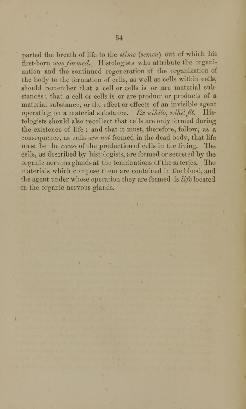 5-L parted the breath of life to the slhnc {semen) out of which his first-born was formed. Histologists who attribute the organi- zation and the continued regeneration of the organization of the body to the formation of cells, as well as cells within cells, should remember that a cell or cells is or are material sub- stances ; that a cell or cells is or are product or products of a material substance, or the effect or effects of an invisible agent operating on a material substance. Ex nihilo, nihil Jit. His- tologists should also recollect that cells are only formed during the existence of life ; and that it must, therefore, follow, as a consequence, as cells are not formed in the dead body, that life must be the cause oi the production of cells in the living. The cells, as described by histologists, are formed or secreted by the organic nervous glands at the terminations of the arteries. The materials which compose them are contained in the blood, and the agent under whose operation they are formed is life located in the organic nervous glands.