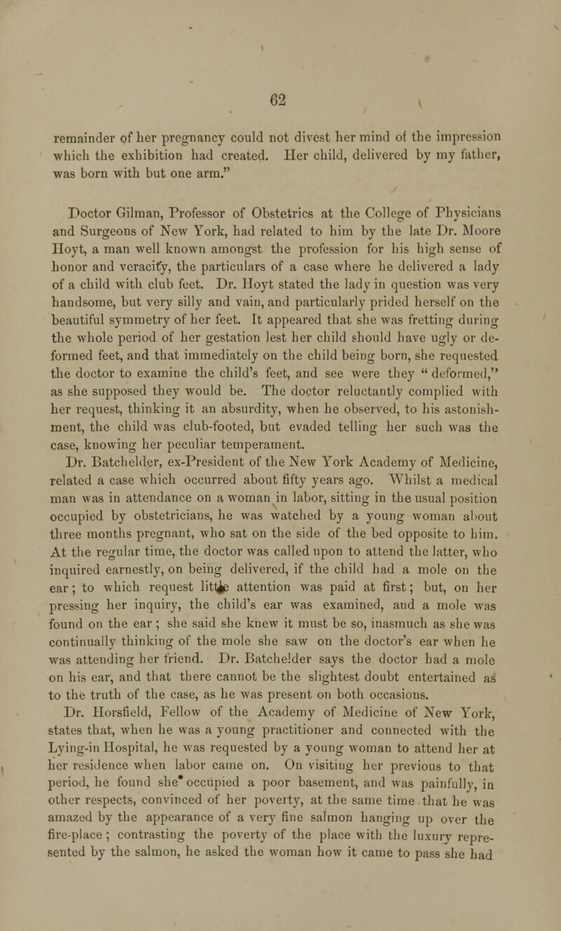 remainder of her pregnancy could not divest her mind of the impression which the exhibition had created. Her child, delivered by my father, was born with but one arm. Doctor Gilmau, Professor of Obstetrics at the College of Physicians and Surgeons of New York, had related to him by the late Dr. Moore Hoyt, a man well known amongst the profession for his high sense of honor and veracity, the particulars of a case where he delivered a lady of a child with club feet. Dr. Hoyt stated the lady in question was very handsome, but very silly and vain, and particularly prided herself on the beautiful symmetry of her feet. It appeared that she was fretting during the whole period of her gestation lest her child should have ugly or de- formed feet, and that immediately on the child being born, she requested the doctor to examine the child's feet, and see were they  deformed, as she supposed they would be. The doctor reluctantly complied with her request, thinking it an absurdity, when he observed, to his astonish- ment, the child was club-footed, but evaded telling her such was the case, knowing her peculiar temperament. Dr. Batchelder, ex-President of the New York Academy of Medicine, related a case which occurred about fifty years ago. Whilst a medical man was in attendance on a woman in labor, sitting in the usual position occupied by obstetricians, he was watched by a young woman about three months pregnant, who sat on the side of the bed opposite to him. At the regular time, the doctor was called upon to attend the latter, who inquired earnestly, on being delivered, if the child had a mole on the ear; to which request litl^e attention was paid at first; but, on her pressing her inquiry, the child's ear was examined, and a mole was found on the ear ; she said she knew it must be so, inasmuch as she was continually thinking of the mole she saw on the doctor's ear when he was attending her friend. Dr. Batchelder says the doctor had a mole on his ear, and that there cannot be the slightest doubt entertained as to the truth of the case, as he was present on both occasions. Dr. Horsfield, Fellow of the Academy of Medicine of New York, states that, when he was a young practitioner and connected with the Lying-in Hospital, he was requested by a young woman to attend her at her residence when labor came on. On visiting her previous to that period, he found she* occupied a poor basement, and was painfully, in other respects, convinced of her poverty, at the same time.that he was amazed by the appearance of a very fine salmon hanging up over the fire-place; contrasting the poverty of the place with the luxury repre- sented by the salmon, he asked the woman how it came to pass she had