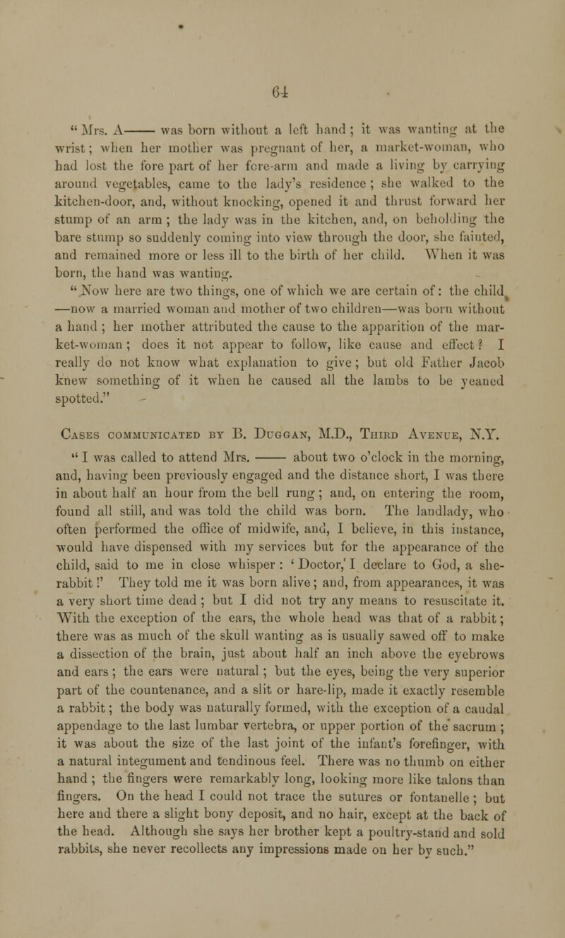 64: Mrs. A was born without a left hand; it was wanting at the wrist ; when her mother was pregnant of her, a market-woman, who had lost the fore part of her fore-arm and made a living by carrying around vegetables, came to the lady's residence ; she walked to the kitchen-door, and, without knocking, opened it and thrust forward her stump of an arm; the lady was in the kitchen, and, on beholding the bare stump so suddenly coming into view through the door, she fainted, and remained more or less ill to the birth of her child. When it was born, the hand was wanting.  Kow here are two things, one of which we are certain of: the child —now a married woman and mother of two children—was born without a hand ; her mother attributed the cause to the apparition of the mar- ket-woman ; does it not appear to follow, like cause and effect ? I really do not know what explanation to give; but old Father Jacob knew something of it when he caused all the lambs to be yeaned spotted. Cases communicated by B. Duggan, M.D., Third Avenue, N.Y.  I was called to attend Mrs. about two o'clock in the morning, and, having been previously engaged and the distance short, I was there in about half an hour from the bell rung; and, on entering the room, found all still, and was told the child was born. The landlady, who often performed the office of midwife, and, I believe, in this instance, would have dispensed with my services but for the appearance of the child, said to me in close whisper: ' Doctor,'I declare to God, a she- rabbit !' They told me it was born alive; and, from appearances, it was a very short time dead ; but I did not try any means to resuscitate it. With the exception of the ears, the whole head was that of a rabbit; there was as much of the skull wanting as is usually sawed off to make a dissection of the brain, just about half an inch above the eyebrows and ears; the ears were natural ; but the eyes, being the very superior part of the countenance, and a slit or hare-lip, made it exactly resemble a rabbit; the body w7as naturally formed, with the exception of a caudal appendage to the last lumbar vertebra, or upper portion of the sacrum ; it was about the size of the last joint of the infant's forefinger, with a natural integument and tendinous feel. There was no thumb on either hand ; the fingers were remarkably long, looking more like talons than fingers. On the head I could not trace the sutures or fontanelle ; but here and there a slight bony deposit, and no hair, except at the back of the head. Although she says her brother kept a poultry-stand and sold rabbits, she never recollects any impressions made on her by such.