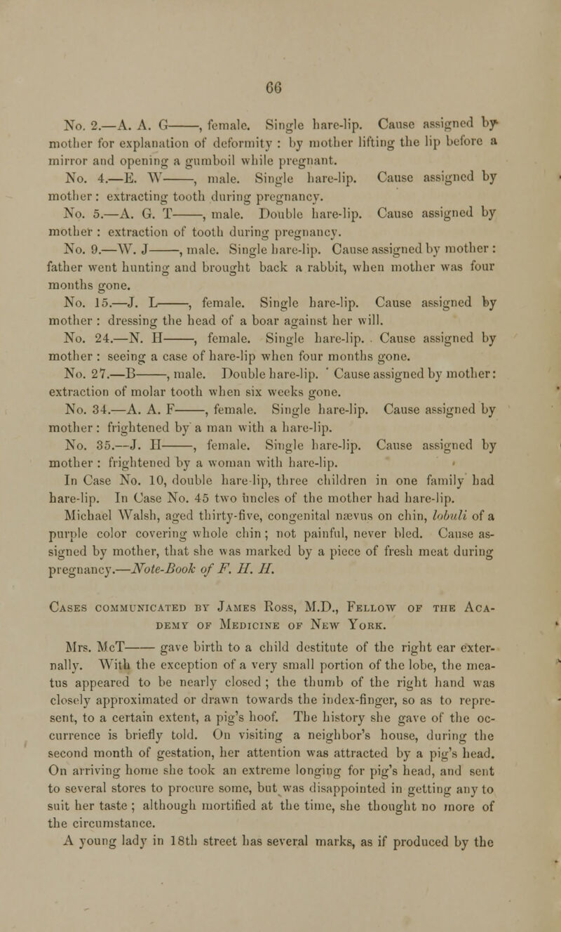 No. 2.—A. A. G , female. Single liare-lip. Cause assigned by mother for explanation of deformity : by mother lifting the lip before a minor and opening a gumboil while pregnant. No. 4.—E. W , male. Single hare-lip. Cause assigned by mother: extracting tooth during pregnancy. No. 5.—A. G. T , male. Double hare-lip. Cause assigned by mother : extraction of tooth during pregnancy. No. 9.—W. J , male. Single bare-lip. Cause assigned by mother : father went hunting and brought back a rabbit, when mother was four months gone. No. 15.—J. L , female. Single hare-lip. Cause assigned by mother : dressing the head of a boar against her will. No. 24.—N. II , female. Single hare-lip. . Cause assigned by mother : seeing a case of hare-lip when four months gone. No. 27.—B , male. Double hare-lip. ' Cause assigned by mother: extraction of molar tooth when six wicks gone. No. 34.—A. A. F , female. Single hare-lip. Cause assigned by mother: frightened by a man with a hare-lip. No. 35.—J. H , female. Single hare-lip. Cause assigned by mother : frightened by a woman with hare-lip. In Case No. 10, double hare-lip, three children in one family had hare-lip. In Case No. 45 two uncles of the mother had hare-lip. Michael Walsh, aged thirty-five, congenital mevus on chin, lobuli of a purple color covering whole chin ; uot painful, never bled. Cause as- signed by mother, that she was marked by a piece of fresh meat during pregnancy.—Note-Book of F. H. II. Cases communicated by James Ross, M.D., Fellow of the Aca- demy of Medicine of New York. Mrs. McT gave birth to a child destitute of the right ear exter- nally. With the exception of a very small portion of the lobe, the mea- tus appeared to be nearly closed ; the thumb of the right hand was closely approximated or drawn towards the index-finger, so as to repre- sent, to a certain extent, a pig's hoof. The history she gave of the oc- currence is briefly told. On visiting a neighbor's house, during the second month of gestation, her attention was attracted by a pig's head. On arriving home she took an extreme longing for pig's head, and sent to several stores to procure some, but was disappointed in getting any to suit her taste ; although mortified at the time, she thought no more of the circumstance. A young lady in 18th street has several marks, as if produced by the