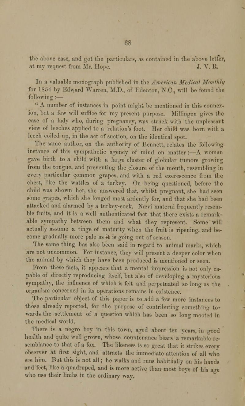 the above case, and got the particulars, as contained in the above letter, at my request from Mr. Hope. J. V. R. In a valuable monograph published in the American Medical Monthly for 1854 by Edward Warren, M.D., of Edenton, N.C., will be found the following:— A number of instances in point might be mentioned in this connex- ion, but a few will suffice for my present purpose. Millingen gives the case of a lady who, during pregnancy, was struck with the unpleasai t view of leeches applied to a relation's foot. Her child was born with a leech coiled up, in the act of suction, on the identical spot. The same author, on the authority of Bennett, relates the following instance of this sympathetic agency of mind on matter :—A woman gave birth to a child with a large cluster of globular tumors growing from the tongue, and preventing the closure of the mouth, resembling in every particular common grapes, and with a red excrescence from the chest, like the wattles of a turkey. On being questioned, before the child was shown her, she answered that, whilst pregnant, she had seen some grapes, which she longed most ardently for, and that she had been attacked and alarmed by a turkey-cock. Nsevi materni frequently resem- ble fruits, and it is a well authenticated fact that there exists a remark- able sympathy between them and what they represent. Some will actually assume a tinge of maturity when the fruit is ripening, and be- come, gradually more pale as it is going out of season. The same thing has also been said in regard to animal marks, which are not uncommon. For instance, they will present a deeper color when the animal by which they have been produced is mentioned or seen. From these facts, it appears that a mental impression is not only ca- pable of directly reproducing itself, but also of developing a mysterious sympathy, the influence of which is felt and perpetuated so long as the organism concerned in its operations remains in existence. The particular object of this paper is to add a few more instances to those already reported, for the purpose of contributing something to- wards the settlement of a question which has been so long mooted in the medical world. There is a negro boy in this town, aged about ten years, in good health and quite well grown, whose countenance bears a remarkable re- semblance to that of a fox. The likeness is so great that it strikes every observer at first sight, and attracts the immediate attention of all who see him. But this is not all; he walks and runs habitually on his hands and feet, like a quadruped, and is more active than most boys of his age who use their limbs in the ordinary way.