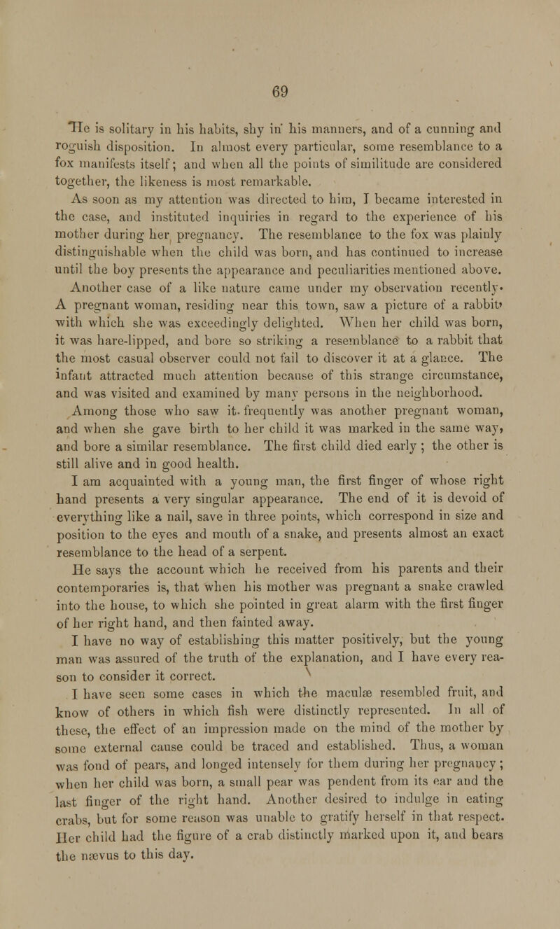 Tie is solitary in his habits, shy in his manners, and of a cunning and roguish disposition. In almost every particular, some resemblance to a fox manifests itself; and when all the points of similitude are considered together, the likeness is most remarkable. As soon as my attention was directed to him, I became interested in the case, and instituted inquiries in regard to the experience of his mother during her pregnancy. The resemblance to the fox was plainly distinguishable when the child was born, and has continued to increase until the boy presents the appearance and peculiarities mentioned above. Another case of a like nature came under my observation recently- A pregnant woman, residing near this town, saw a picture of a rabbit' with which she was exceedingly delighted. When her child was born, it was hare-lipped, and bore so striking a resemblance to a rabbit that the most casual observer could not fail to discover it at a glance. The infant attracted much attention because of this strange circumstance, and was visited and examined by many persons in the neighborhood. Among those who saw it- frequently was another pregnant woman, and when she gave birth to her child it was marked in the same way, and bore a similar resemblance. The first child died early ; the other is still alive and in good health. I am acquainted with a young man, the first finger of whose right hand presents a very singular appearance. The end of it is devoid of everything like a nail, save in three points, which correspond in size and position to the eyes and mouth of a snake, and presents almost an exact resemblance to the head of a serpent. He says the account which he received from his parents and their contemporaries is, that when his mother was pregnant a snake crawled into the house, to which she pointed in great alarm with the first finger of her right hand, and then fainted away. I have no way of establishing this matter positively, but the young man was assured of the truth of the explanation, and I have every rea- son to consider it correct. I have seen some cases in which the maculae resembled fruit, and know of others in which fish were distinctly represented. In all of these, the effect of an impression made on the mind of the mother by some external cause could be traced and established. Thus, a woman was fond of pears, and longed intensely for them during her pregnancy; when her child was born, a small pear was pendent from its ear and the last fino-er of the right hand. Another desired to indulge in eating crabs, but for some reason was unable to gratify herself in that respect. Her child had the figure of a crab distinctly marked upon it, and bears the nsevua to this day.