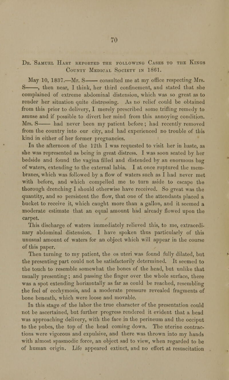 Dr. Samuel Hart reported the following Cases to the Kings County Medical Society in 1861. May 10, 1837.—Mr. S consulted me at my office respecting Mrs. S , then near, I think, her third confinement, and stated that she complained of extreme abdominal distension, which was so great as to render her situation quite distressing. As no relief could be obtained from this prior to delivery, I merely prescribed some trifling remedy to amuse and if possible to divert her mind from this annoying condition. Mrs. S had never been my patient before ; had recently removed from the country into our city, and had experienced no trouble of this kind in either of her former pregnancies. In the afternoon of the 12th I was requested to visit her in haste, as she was represented as being in great distress. I was soon seated by her bedside and found the vagina filled and distended by an enormous bag of waters, extending to the external labia. I at once ruptured the mem- branes, which was followed by a flow of waters such as I had never met with before, and which compelled me to turn aside to escape the thorough drenching I should otherwise have received. So great was the quantity, and so persistent the flow, that one of the attendants placed a bucket to receive it, which caught more than a gallon, and it seemed a moderate estimate that an equal amount had already flowed upon the carpet. This discharge of waters immediately relieved this, to me, extraordi- nary abdominal distension. I have spoken thus particularly of this unusual amount of waters for an object which will appear in the course of this paper. Then turning to my patient, the os uteri was found fully dilated, but the presenting part could not be satisfactorily determined. It seemed to the touch to resemble somewhat the bones of the head, but unlike that usually presenting; and passing the finger over the whole surface, there wras a spot extending horizontally as far as could be reached, resembling the feel of ecchymosis, and a moderate pressure revealed fragments of bone beneath, which were loose and movable. In this stage of the labor the true character of the presentation could not be ascertained, but further progress rendered it evident that a head was approaching delivery, with the face in the perineum and the occiput to the pubes, the top of the head coming down. The uterine contrac- tions were vigorous and expulsive, and there was thrown into my hands with almost spasmodic force, an object sad to view, when regarded to be of human origin. Life appeared extinct, and no effort at resuscitation