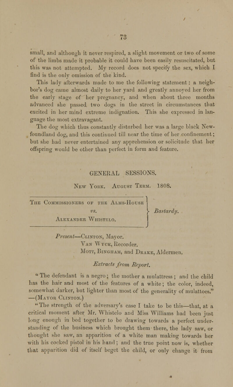 small, and although it never respired, a slight movement or two of some of the limbs made it probable it could have been easily resuscitated, but this was not attempted. My record does not specify the sex, which I find is the only omission of the kind. This lady afterwards made to me the following statement: a neigh- bor's dog came almost daily to her yard and gi'eatly annoyed her from the early stage of her pregnancy, and when about three months advanced she passed two dogs in the street in circumstances that excited in her mind extreme indignation. This she expressed in lan- guage the most extravagant. The dog which thus constantly disturbed her was a large black New- foundland dog, and this continued till near the time of her confinement; but she had never entertained any apprehension or solicitude that her offspring would be other than perfect in form and feature. GENERAL SESSIONS. New York. August Term. 1808. 1 The Commissioners of the Alms-House vs. y Bastard]/. Alexander Whistelo. Present—Clinton, Mayor. Van Wyck, Recorder. Mott, Bingham, and Drake, Aldermen. Extracts from Report.  The defendant is a negro ; the mother a mulattress ; and the child has the hair and most of the features of a white; the color, indeed, somewhat darker, but lighter than most of the generality of mulattoes. —(Mayor Clinton.) The strength of the adversary's case I take to be this—that, at a critical moment after Mr. Whistelo and Miss Williams had been just long enough in bed together to be drawing towards a perfect under- standing of the business which brought them there, the lady saw, or thought she saw, an apparition of a white man making towards her with his cocked pistol in his hand ; and the true point now is, whether that apparition did of itself beget the child, or only change it from