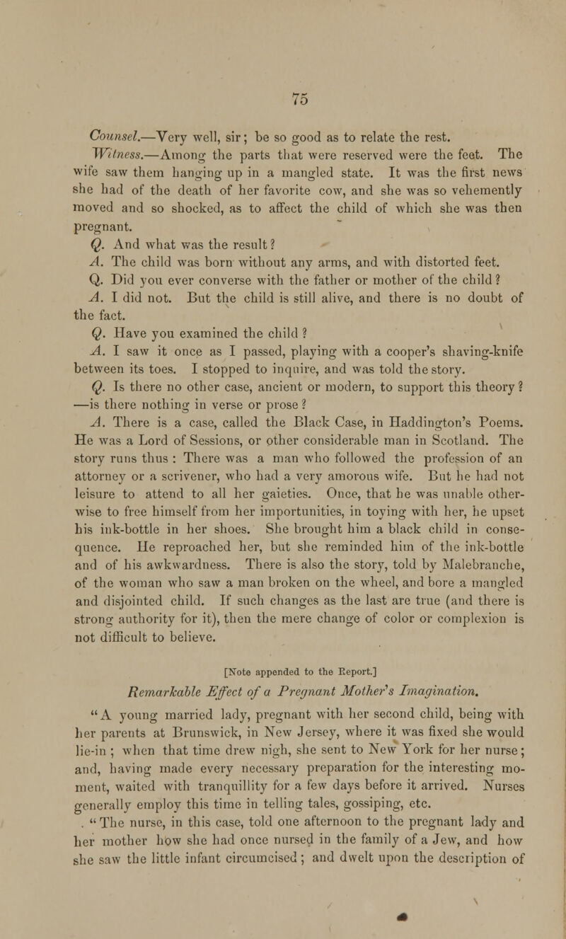 Counsel.—Very well, sir; be so good as to relate the rest. Witness.—Among the parts that were reserved were the feet. The wife saw them hanging up in a mangled state. It was the first news she had of the death of her favorite cow, and she was so vehemently moved and so shocked, as to affect the child of which she was then pregnant. Q. And what was the result ? A. The child was born without any arms, and with distorted feet. Q. Did you ever converse with the father or mother of the child ? A. I did not. But the child is still alive, and there is no doubt of the fact. Q. Have you examined the child ? A. I saw it once as I passed, playing with a cooper's shaving-knife between its toes. I stopped to inquire, and was told the story. Q. Is there no other case, ancient or modern, to support this theory ? —is there nothing in verse or prose ? A. There is a case, called the Black Case, in Haddington's Poems. He was a Lord of Sessions, or other considerable man in Scotland. The story runs thus : There was a man who followed the profession of an attorney or a scrivener, who had a very amorous wife. But he had not leisure to attend to all her gaieties. Once, that he was unable other- wise to free himself from her importunities, in toying with her, he upset his ink-bottle in her shoes. She brought him a black child in conse- quence. He reproached her, but she reminded hiin of the ink-bottle and of his awkwardness. There is also the story, told by Malebranche, of the woman who saw a man broken on the wheel, and bore a mangled and disjointed child. If such changes as the last are true (and there is strong; authority for it), then the mere change of color or complexion is not difficult to believe. [Note appended to the Report.] Remarkable Effect of a Pregnant Mother's Imagination. A young married lady, pregnant with her second child, being with her parents at Brunswick, in New Jersey, where it was fixed she would lie-in ; when that time drew nigh, she sent to New York for her nurse; and, having made every necessary preparation for the interesting mo- ment, waited with tranquillity for a few days before it arrived. Nurses generally employ this time in telling tales, gossiping, etc. .  The nurse, in this case, told one afternoon to the pregnant lady and her mother how she had once nursed in the family of a Jew, and how she saw the little infant circumcised; and dwelt upon the description of