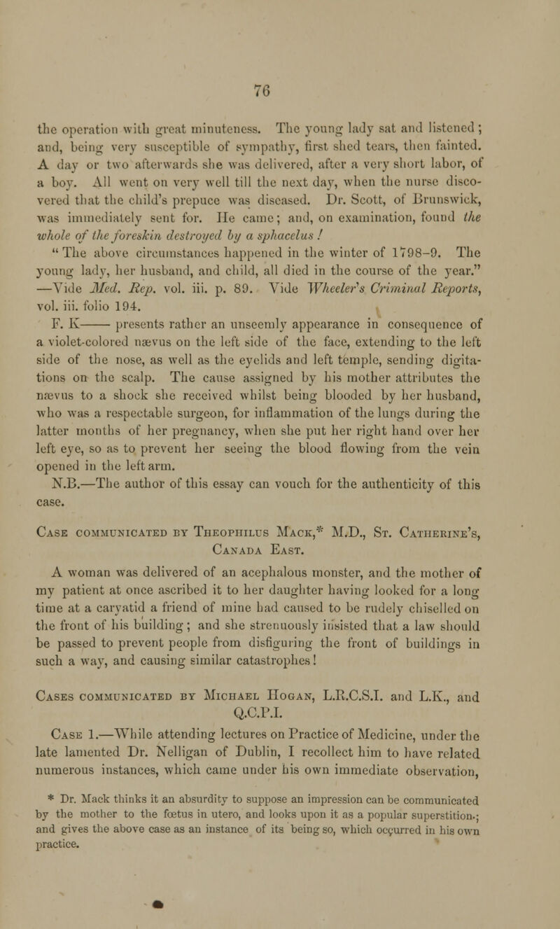 the operation with great minuteness. The young lady sat and listened ; and, being very susceptible of sympathy, first shed tears, then tainted. A dav or two afterwards she was delivered, after a very short labor, of a boy. All went on very well till the next day, when the nurse disco- vered that the child's prepuce was diseased. Dr. Scott, of Brunswick, was immediately sent for. He came; and, on examination, found the whole of the foreskin destroyed by a sphacelus ! The above circumstances happened in the winter of 1*798-9. The young lady, her husband, and child, all died in the course of the year. —Vide Med. Rep. vol. iii. p. 89. Vide Wheeler's Criminal Reports, vol. iii. folio 194. F. K presents rather an unseemly appearance in consequence of a violet-colored naevus on the left side of the face, extending to the left side of the nose, as well as the eyelids and left temple, sending dicta- tions, on the scalp. The cause assigned by his mother attributes the namis to a shock she received whilst being blooded by her husband, who was a respectable surgeon, for inflammation of the lungs during the latter months of her pregnancy, when she put her right hand over her left eye, so as to prevent her seeing the blood flowing from the vein opened in the left arm. N.B.—The author of this essay can vouch for the authenticity of this case. Case communicated by Theopiiilus Mack,* M.D., St. Catherine's, Canada East. A woman was delivered of an acephalous monster, and the mother of my patient at once ascribed it to her daughter having looked for a long time at a caryatid a friend of mine had caused to be rudely chiselled on the front of his building; and she strenuously insisted that a law should be passed to prevent people from disfiguring the front of buildings in such a way, and causing similar catastrophes! Cases communicated by Michael IIogan, L.R.C.S.I. and L.K., and Q.C.P.I. Case 1.—While attending lectures on Practice of Medicine, under the late lamented Dr. Nelligan of Dublin, I recollect him to have related numerous instances, which came under his own immediate observation, * Dr. Mack thinks it an absurdity to suppose an impression can be communicated by the mother to the foetus in utero, and looks upon it as a popular superstition.- and gives the above case as an instance of its being so, which occurred in his own practice.