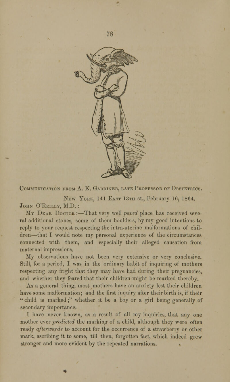 Communication from A. K. Gardiner, late Professor of Obstetrics. New York, 141 East 13th St., February 16, 1864. John O'Reilly, M.D.: My Dear Doctor:—That very well paved place has received seve- ral additional stones, some of them boulders, by my good intentions to reply to your request respecting the intia-uterinc malformations of chil- dren—that I would note my personal experience of the circumstances connected with them, and especially their alleged causation from maternal impressions. My observations have not been very extensive or very conclusive. Still, for a period, I was in the ordinary habit of inquiring of mothers respecting any fright that they may have had during their pregnancies, and whether they feared that their children might be marked thereby. As a general thing, most mothers have an anxiety lest their children have some malformation; and the first inquiry after their birth is, if their  child is marked; whether it be a boy or a girl being generally of secondary importance. I have never known, as a result of all my inquiries, that any one mother ever predicted the marking of a child, although they were often ready afterwards to account for the occurrence of a strawberry or other mark, ascribing it to some, till then, forgotten fact, which indeed grew stronger and more evident by the repeated narrations.