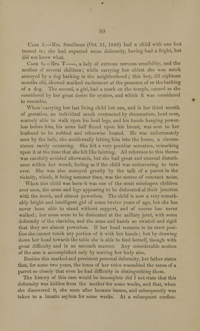 Case 5.—Mrs. Smallman (Oct. 21, 1849) had a child with one foot turned in; she had expected some deformity, having had a fright, but did not know what. Case 6.—Mrs. T , a lady of extreme nervous sensibility, and the mother of several children; while carrying her eldest she was much annoyed by a dog barking in the neighborhood ; this boy, till eighteen months old, showed marked excitement at the presence of or the harking of a dog. The second, a girl, had a mark on the temple, caused as she considered by her great desire for oysters, and which it was considered to resemble. When carrying her last living child but one, and in her third month of gestation, an individual much contracted by rheumatism, bent over, scarcely able to walk upon his bent legs, and his hands hanging power- less before him, his arms half flexed upon his breast, was sent to her husband to be rubbed and otherwise heated. He was unfortunately seen by the lady, she accidentally letting him into the house, a circum- stance rarely occurring. She felt a very peculiar sensation, remarking upon it at the time that she felt like fainting. All reference to this theme was carefully avoided afterwards, but she had great and unusual disturb- ance within her womb, feeling as if the child was endeavoring to turn over. She was also annoyed greatly by the talk of a parrot in the vicinity, which, it being summer time, was the source of constant noise. When this child was born it was one of the most misshapen children ever seen, the arms and legs appearing to be dislocated at their junction with the trunk, and almost powerless. The child is now a very remark- ably bright and intelligent girl of some twelve years of age, but she has never been able to stand without support, and of course has never walked; her arms seem to be dislocated at the axillary joint, with some deformity of the clavicles, and the arms and hands so twisted and rigid that they are almost powerless. If her head remains in its erect posi- tion she cannot touch any portion of it with her hands ; but by drawing down her head towards the table she is able to feed herself, though with great difficulty and in an uncouth manner. Any considerable motion of the arm is accomplished only by moving her body also. Besides this marked and persistent personal deformity, her father states that, for some two years, the tones of her voice resembled the tones of a parrot so closely that even he had difficulty in distinguishing them. The history of this case would be incomplete did J not state that this deformity was hidden from the mother for some weeks, and that, when she discovered it, she soon after became insane, and subsequently was taken to a lunatic asylum for some weeks. At a subsequent confine-