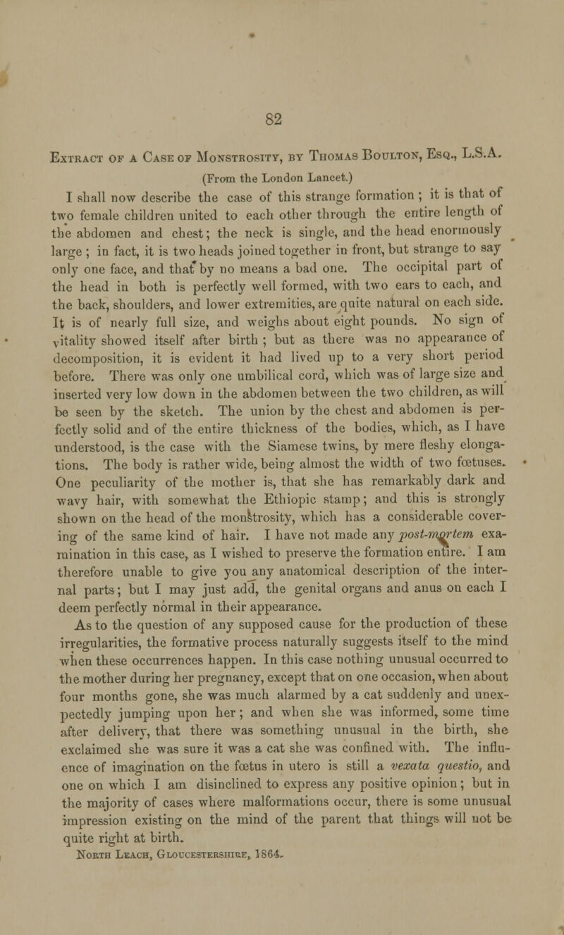 Extract of a Case of Monstrosity, by Thomas Boulton, Esq., L.S.A. (From the London Lancet.) I shall now describe the case of this strange formation ; it is that of two female children united to each other through the entire length of the abdomen and chest; the neck is single, and the head enormously large ; in fact, it is two heads joined together in front, but strange to say only one face, and that by no means a bad one. The occipital part of the head in both is perfectly well formed, with two ears to each, and the back, shoulders, and lower extremities, are quite natural on each side. It is of nearly full size, and weighs about eight pounds. No sign of vitality showed itself after birth ; but as there was no appearance of decomposition, it is evident it had lived up to a very short period before. There was only one umbilical cord, which was of large size and inserted very low down in the abdomen between the two children, as will be seen by the sketch. The union by the chest and abdomen is per- fectly solid and of the entire thickness of the bodies, which, as I have understood, is the case with the Siamese twins, by mere fleshy elonga- tions. The body is rather wide, being almost the width of two foetuses. One peculiarity of the mother is, that she has remarkably dark and wavy hair, with somewhat the Ethiopic stamp; and this is strongly shown on the head of the monstrosity, which has a considerable cover- ing of the same kind of hair. I have not made any post-nwrtem exa- mination in this case, as I wished to preserve the formation entire. I am therefore unable to give you any anatomical description of the inter- nal parts; bat I may just add, the genital organs and anus ou each I deem perfectly normal in their appearance. As to the question of any supposed cause for the production of these irregularities, the formative process naturally suggests itself to the mind when these occurrences happen. In this case nothing unusual occurred to the mother during her pregnancy, except that on one occasion, when about four months gone, she was much alarmed by a cat suddenly and unex- pectedly jumping upon her; and when she was informed, some time after delivery, that there was something unusual in the birth, she exclaimed she was sure it was a cat she was confined with. The influ- ence of imagination on the fcetus in utero is still a vexata questio, and one on which I am disinclined to express any positive opinion ; but in the majority of cases where malformations occur, there is some unusual impression existing on the mind of the parent that things will not be quite right at birth. North Leach, Gloucestershire, 1864,