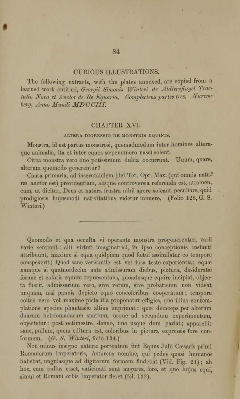 CURIOUS ILLUSTRATIONS. The following extracts, with the plates annexed, are copied from a learned work entitled, Georgii Simonis Winteri de Aldlersflugel Trac- tatio Nova et Auctor de Re Equaria. Complectens partes tres. Nurem- berg, Anno Mundi MDCCIII. CHAPTER XVI. ALTERA DIGRESSIO DE MONSTRIS EQUINIS. Monstra, id est partus monstrosi, quemadmodum inter homines altera- que animalia, ita et inter equos saepenumero nasci solent. Circa monstra vero duo potissiinum dubia occurrunt. Unum, quare, alterum quomodo generentur ? Causa primaria, ad inscrutabilem Dei Ter. Opt. Max. (qui omnis natu-* rae auctor est) providentiatn, absque controversia referenda est, attamen, cum, ut dicitur, Deus et natura frustra nihil agere soleant, peculiare, quid prodigiosis hujusmodi nativitatibus videtur innuere. (Folio 128, G. S. Winteri.) Quomodo et qua occulta vi operante monstra progenerentur, varii varie sentiunt: alii virtuti imaginatrici, in ipso conceptionis instanti attribuunt, maxime si equa quidpiam quod foetui assimilatur eo tempore conspexerit; Quod sane verisimile est vel ipsa teste experientia; equffi namque si quatuordecim ante admissuram diebus, pictura, desiderata? formae et coloris equum reprseseutans, quoadusque equirc incipiat, objec- ta fuerit, admissarium vero, sive verura, sive probaticum non videat unquam, nisi pannis depicto equo concoloribus cooperatum ; tempore coitus vero vel maxime picta ilia proponatur effigies, quo illius contem- platione species phantasise altius imprimat: quae deinceps per alterum duarum hebdomadarum spatium, usque ad secundum experimentum, objectetur: post octimestre denuo, imo usque dum pariat; apparebit sane, pullum, quern editura est, coloribus in pictura expressis fore con- formem. (G. S. Winteri, folio 134.) Non minus insigne naturae portentum fuit Equus Julii Caesaris primi Romanorum Imperatoris, Asturcus nomine, qui pedes quasi humanos habebat, ungulasque ad digitorum formam findebat (Vid. Fig. 21) ; ab hoc, cum pullus esset, vaticinati sunt augures, fore, et que hujus equi, simul et Romani orbis Imperator fieret (fol. 132).