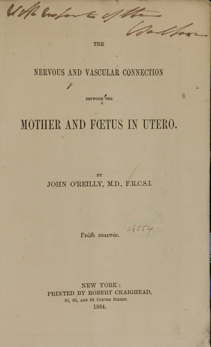 THE NERVOUS AND VASCULAR CONNECTION 4 between'the MOTHER AND FCETUS IN UTERO. BY JOHN O'REILLY, M.D., F.R.C.S.L Tvq6l asavrov. NEW YORK: PRINTED BY ROBERT CRAIGHEAD, 81, 83, and 85 Centre Street. 1864.