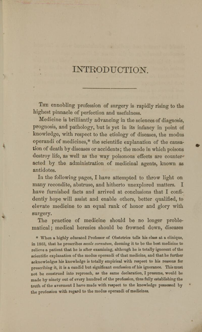 INTRODUCTION. The ennobling profession of surgery is rapidly rising to the highest pinnacle of perfection and usefulness. Medicine is brilliantly advancing in the sciences of diagnosis, prognosis, and pathology, but is yet in its infancy in point of knowledge, with respect to the etiology of diseases, the modus operandi of medicines,* the scientific explanation of the causa- tion of death by diseases or accidents; the mode in which poisons destroy life, as well as the way poisonous effects are counter- acted by the administration of medicinal agents, known as antidotes. In the following pages, I have attempted to throw light on many recondite, abstruse, and hitherto unexplored matters. I have furnished facts and arrived at conclusions that I confi- dently hope will assist and enable others, better qualified, to elevate medicine to an equal rank of honor and glory with surgery. The practice of medicine should be no longer proble- matical ; medical heresies should be frowned down, diseases * When a highly educated Professor of Obstetrics tells his class at a clinique, in 1863, that he prescribes secede cornutum, deeming it to be the best medicine to relieve a patient that he is after examining, although he is totally ignorant of the scientific explanation of the modus operandi of that medicine, and that he further acknowledges his knowledge is totally empirical with respect to his reasons for prescribing it, it is a candid but significant confession of his ignorance. This must not be construed into reproach, as the same declaration, I presume, would be made by ninety out of every hundred of the profession, thus fully establishing the truth of the averment I have made with respect to the knowledge possessed by the profession with regard to the modus operandi of medieinea.