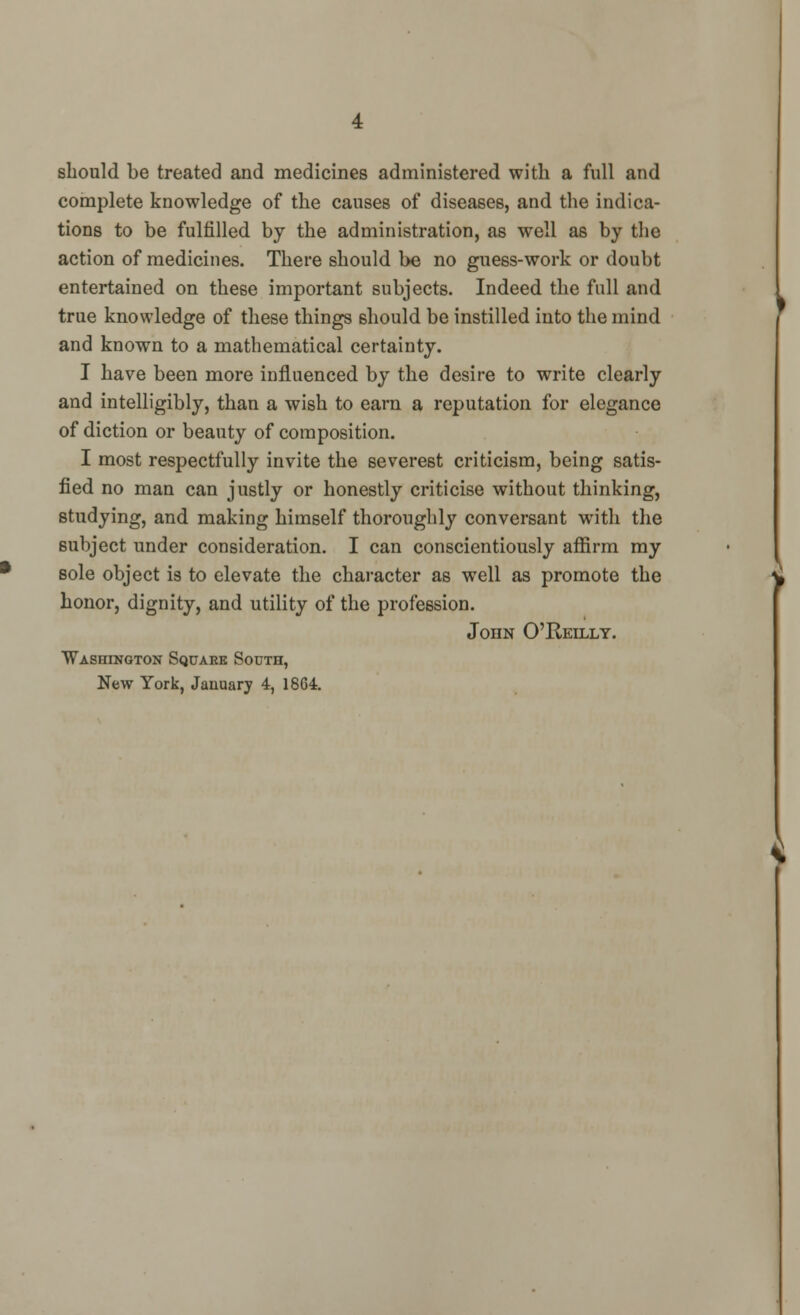 should be treated and medicines administered with a full and complete knowledge of the causes of diseases, and the indica- tions to be fulfilled by the administration, as well as by the action of medicines. There should be no guess-work or doubt entertained on these important subjects. Indeed the full and true knowledge of these things should be instilled into the mind and known to a mathematical certainty. I have been more influenced by the desire to write clearly and intelligibly, than a wish to earn a reputation for elegance of diction or beauty of composition. I most respectfully invite the severest criticism, being satis- fied no man can justly or honestly criticise without thinking, studying, and making himself thoroughly conversant wTith the subject under consideration. I can conscientiously affirm my sole object is to elevate the character as well as promote the honor, dignity, and utility of the profession. John O'Reilly. Washington Square South,