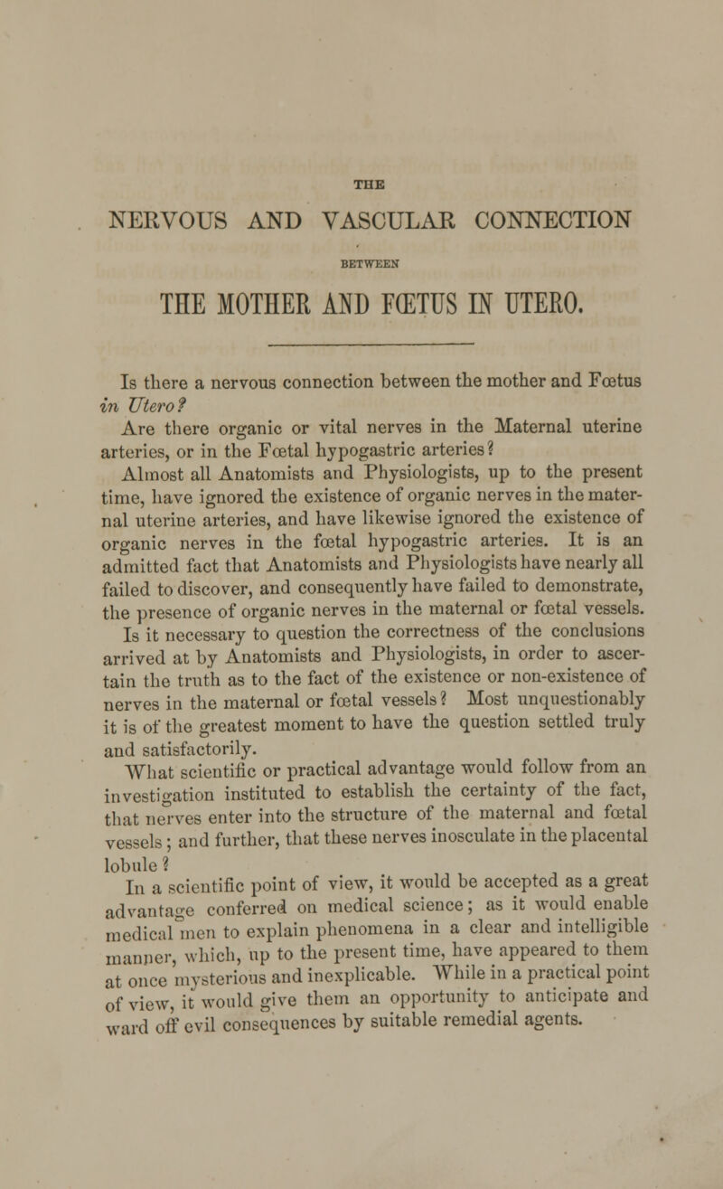NERVOUS AND VASCULAR CONNECTION BETWEEN THE MOTHER AND F(ETUS IN UTERO. Is there a nervous connection between the mother and Foetus in Utero? Are there organic or vital nerves in the Maternal uterine arteries, or in the Foetal hypogastric arteries? Almost all Anatomists and Physiologists, up to the present time, have ignored the existence of organic nerves in the mater- nal uterine arteries, and have likewise ignored the existence of organic nerves in the foetal hypogastric arteries. It is an admitted fact that Anatomists and Physiologists have nearly all failed to discover, and consequently have failed to demonstrate, the presence of organic nerves in the maternal or foetal vessels. Is it necessary to question the correctness of the conclusions arrived at by Anatomists and Physiologists, in order to ascer- tain the truth as to the fact of the existence or non-existence of nerves in the maternal or foetal vessels ? Most unquestionably it is of the greatest moment to have the question settled truly and satisfactorily. What scientific or practical advantage would follow from an investigation instituted to establish the certainty of the fact, that nerves enter into the structure of the maternal and foetal vessels; and further, that these nerves inosculate in the placental lobule % In a scientific point of view, it would be accepted as a great advantage conferred on medical science; as it would enable medical*men to explain phenomena in a clear and intelligible manner, which, up to the present time, have appeared to them at once mysterious and inexplicable. While in a practical point of view, it would give them an opportunity to anticipate and ward off evil consequences by suitable remedial agents.