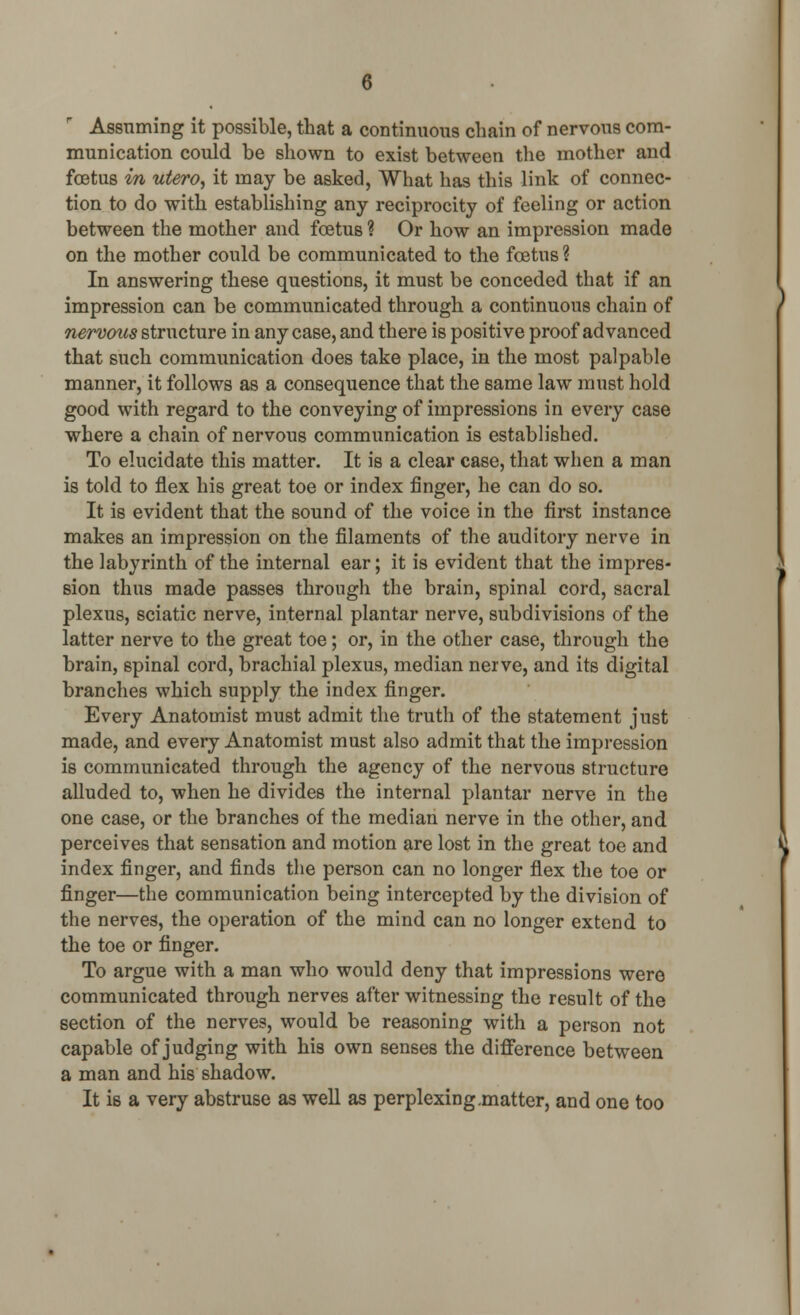 Assuming it possible, that a continuous chain of nervous com- munication could be shown to exist between the mother and foetus in utero, it may be asked, What has this link of connec- tion to do with establishing any reciprocity of feeling or action between the mother and foetus ? Or how an impression made on the mother could be communicated to the foetus ? In answering these questions, it must be conceded that if an impression can be communicated through a continuous chain of nervous structure in any case, and there is positive proof advanced that such communication does take place, in the most palpable manner, it follows as a consequence that the same law must hold good with regard to the conveying of impressions in every case where a chain of nervous communication is established. To elucidate this matter. It is a clear case, that when a man is told to flex his great toe or index finger, he can do so. It is evident that the sound of the voice in the first instance makes an impression on the filaments of the auditory nerve in the labyrinth of the internal ear; it is evident that the impres- sion thus made passes through the brain, spinal cord, sacral plexus, sciatic nerve, internal plantar nerve, subdivisions of the latter nerve to the great toe; or, in the other case, through the brain, spinal cord, brachial plexus, median nerve, and its digital branches which supply the index finger. Every Anatomist must admit the truth of the statement just made, and every Anatomist must also admit that the impression is communicated through the agency of the nervous structure alluded to, when he divides the internal plantar nerve in the one case, or the branches of the median nerve in the other, and perceives that sensation and motion are lost in the great toe and index finger, and finds the person can no longer flex the toe or finger—the communication being intercepted by the division of the nerves, the operation of the mind can no longer extend to the toe or finger. To argue with a man who would deny that impressions were communicated through nerves after witnessing the result of the section of the nerves, would be reasoning with a person not capable of judging with his own senses the difference between a man and his shadow. It is a very abstruse as well as perplexing.matter, and one too
