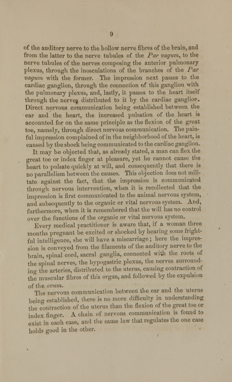 from the latter to the nerve tubules of the Par vagum, to the nerve tubules of the nerves composing the anterior pulmonary plexus, through the inosculations of the branches of the Par vagum with the former. The impression next passes to the cardiac ganglion, through the connection of this ganglion with the pulmonary plexus, and, lastly, it passes to the heart itself through the nerves, distributed to it by the cardiac ganglion. Direct nervous communication being established between the ear and the heart, the increased pulsation of the heart is accounted for on the same principle as the flexion of the great toe, namely, through direct nervous communication. The pain- ful impression complained of in the neighborhood of the heart, is caused by the shock being communicated to the cardiac ganglion. It may be objected that, as already stated, a man can flex the great toe or index finger at pleasure, yet he cannot cause the heart to pulsate quickly at will, and consequently that there is no parallelism between the causes. This objection does not mili- tate against the fact, that the impression is communicated through nervous intervention, when it is recollected that the impression is first communicated to the animal nervous system, and subsequently to the organic or vital nervous system. And, furthermore, when it is remembered that the will has no control over the functions of the organic or vital nervous system. Every medical practitioner is aware that, if a woman three months pregnant be excited or shocked by hearing some fright- ful intelligence, she will have a miscarriage; here the impres- sion is conveyed from the filaments of the auditory nerve to the brain, spinal cord, sacral ganglia, connected with the roots of the spinal nerves, the hypogastric plexus, the nerves surround- ing the arteries, distributed to the uterus, causing contraction of the muscular fibres of this organ, and followed by the expulsion of the ovum. The nervous communication between the ear and the uterus beino- established, there is no more difficulty in understanding the contraction of the uterus than the flexion of the great toe or index finder. A chain of nervous communication is found to exist in each case, and the same law that regulates the one case holds good in the other.