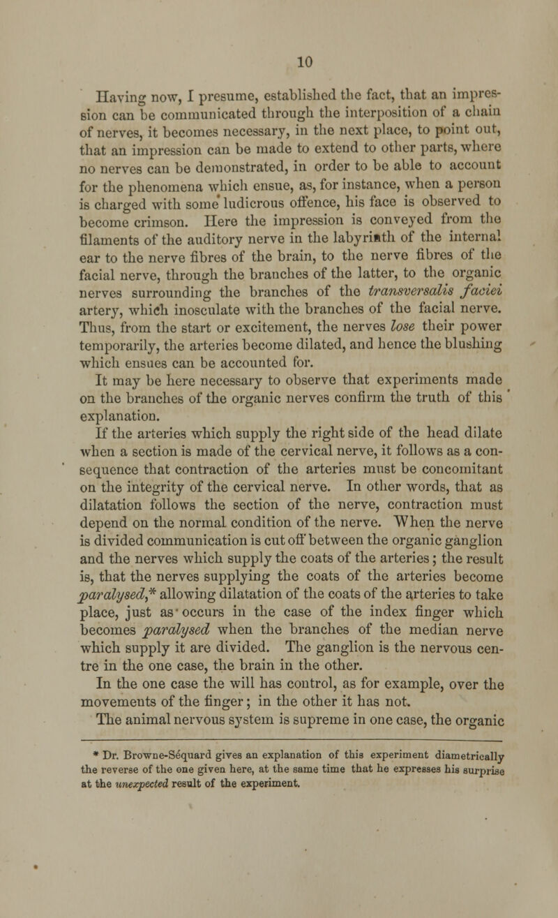 Having now, I presume, established the fact, that an impres- sion can be communicated through the interposition of a chain of nerves, it becomes necessary, in the next place, to point out, that an impression can be made to extend to other parts, where no nerves can be demonstrated, in order to be able to account for the phenomena which ensue, as, for instance, when a person is charged with some* ludicrous offence, his face is observed to become crimson. Here the impression is conveyed from the filaments of the auditory nerve in the labyriith of the internal ear to the nerve fibres of the brain, to the nerve fibres of the facial nerve, through the branches of the latter, to the organic nerves surrounding the branches of the transversalis faciei artery, which inosculate with the branches of the facial nerve. Thus, from the start or excitement, the nerves lose their power temporarily, the arteries become dilated, and hence the blushing which ensues can be accounted for. It may be here necessary to observe that experiments made on the branches of the organic nerves confirm the truth of this ' explanation. If the arteries which supply the right side of the head dilate when a section is made of the cervical nerve, it follows as a con- sequence that contraction of the arteries must be concomitant on the integrity of the cervical nerve. In other words, that as dilatation follows the section of the nerve, contraction must depend on the normal condition of the nerve. When the nerve is divided communication is cut off between the organic ganglion and the nerves which supply the coats of the arteries; the result is, that the nerves supplying the coats of the arteries become paralysed,* allowing dilatation of the coats of the arteries to take place, just as-occurs in the case of the index finger which becomes paralysed when the branches of the median nerve which supply it are divided. The ganglion is the nervous cen- tre in the one case, the brain in the other. In the one case the will has control, as for example, over the movements of the finger; in the other it has not. The animal nervous system is supreme in one case, the organic * Dr. Brown e-Se'quard gives an explanation of this experiment diametrically the reverse of the one given here, at the same time that he expresses his surprise at the unexpected result of the experiment.