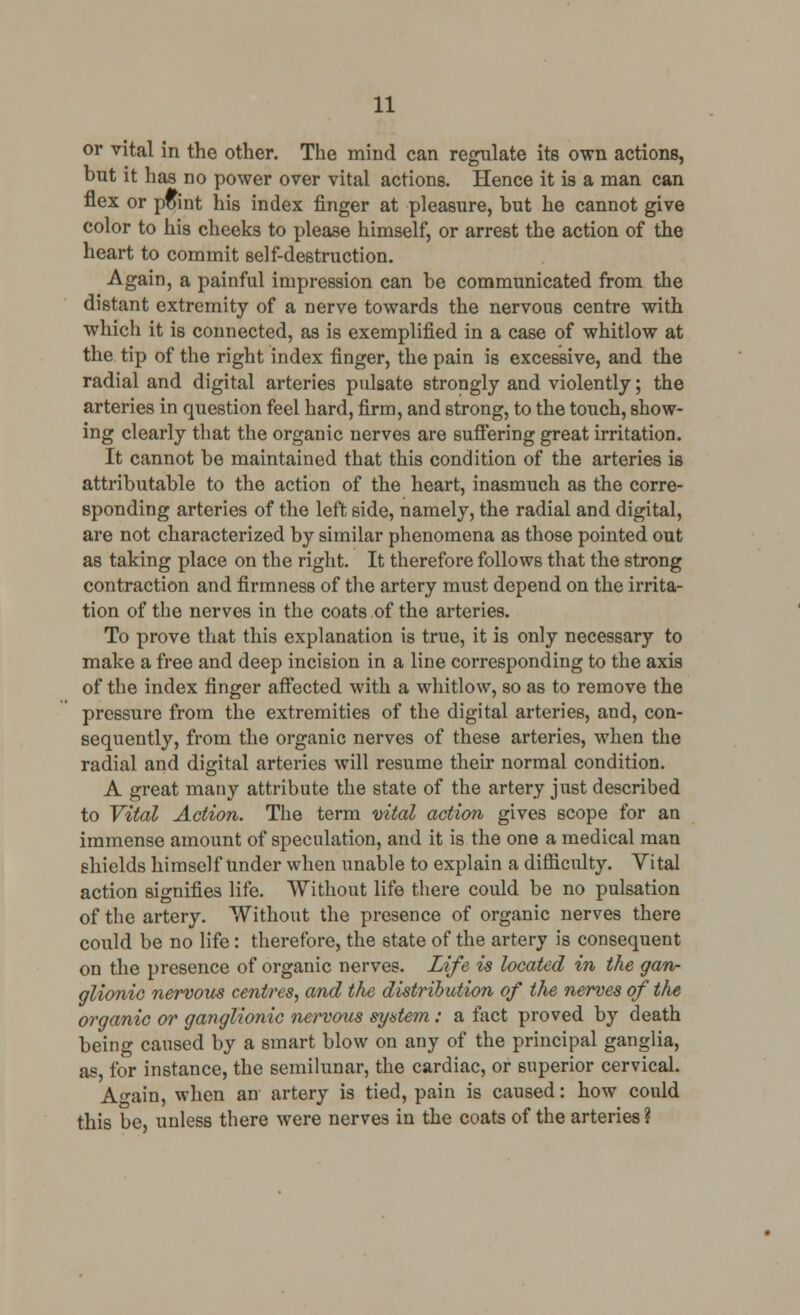 or vital in the other. The mind can regulate its own actions, but it has no power over vital actions. Hence it is a man can flex or pflint his index finger at pleasure, but he cannot give color to his cheeks to please himself, or arrest the action of the heart to commit self-destruction. Again, a painful impression can be communicated from the distant extremity of a nerve towards the nervous centre with which it is connected, as is exemplified in a case of whitlow at the tip of the right index finger, the pain is excessive, and the radial and digital arteries pulsate strongly and violently; the arteries in question feel hard, firm, and strong, to the touch, show- ing clearly that the organic nerves are suffering great irritation. It cannot be maintained that this condition of the arteries is attributable to the action of the heart, inasmuch as the corre- sponding arteries of the left side, namely, the radial and digital, are not characterized by similar phenomena as those pointed out as taking place on the right. It therefore follows that the strong contraction and firmness of the artery must depend on the irrita- tion of the nerves in the coats of the arteries. To prove that this explanation is true, it is only necessary to make a free and deep incision in a line corresponding to the axis of the index finger affected with a whitlow, so as to remove the pressure from the extremities of the digital arteries, and, con- sequently, from the organic nerves of these arteries, when the radial and digital arteries will resume their normal condition. A great many attribute the state of the artery just described to Vital Action. The term vital action gives scope for an immense amount of speculation, and it is the one a medical man shields himself under when unable to explain a difficulty. Vital action signifies life. Without life there could be no pulsation of the artery. Without the presence of organic nerves there could be no life: therefore, the state of the artery is consequent on the presence of organic nerves. Life is located in the gan- glionic nervous centres, and the distribution of the nerves of the organic or ganglionic nervous system: a fact proved by death being caused by a smart blow on any of the principal ganglia, as for instance, the semilunar, the cardiac, or superior cervical. A°-ain, when an artery is tied, pain is caused: how could this be, unless there were nerves in the coats of the arteries ?