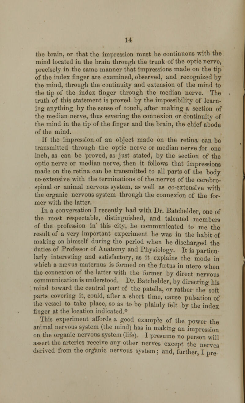 the brain, or that the impression must be continuous with the mind located in the brain through the trunk of the optic nerve, precisely in the same manner that impressions made on the tip of the index finger are examined, observed, and recognized by the mind, through the continuity and extension of the mind to the tip of the index finger through the median nerve. The truth of this statement is proved by the impossibility of learn- ing anything by the sense of touch, after making a section of the median nerve, thus severing the connexion or continuity of the mind in the tip of the finger and the brain, the chief abode of the mind. If the impression of an object made on the retina can be transmitted through the optic nerve or median nerve for one inch, as can be proved, as just stated, by the section of the optic nerve or median nerve, then it follows that impressions made on the retina can be transmitted to all parts of the body coextensive with the terminations of the nerves of the cerebro- spinal or animal nervous system, as well as co-extensive with the organic nervous system through the connexion of the for- mer with the latter. In a conversation I recently had with Dr. Batchelder, one of the most respectable, distinguished, and talented members of the profession in* this city, he communicated to me the result of a very important experiment he was in the habit of making on himself during the period when he discharged the duties of Professor of Anatomy and Physiology. It is particu- larly interesting and satisfactory, as it explains the mode in which a nsevus maternus is formed on the foetus in utero when the connexion of the latter with the former by direct nervous communication is understood. Dr. Batchelder, by directing his mind toward the central part of the patella, or rather the soft parts covering it, could, after a short time, cause pulsation of the vessel to take place, so as to be plainly felt by the index finger at the location indicated.* This experiment affords a good example of the power the animal nervous system (the mind) has in making an impression on the organic nervous system (life). I presume no person will assert the arteries receive any other nerves except the nerves derived from the organic nervous system; and, further, I pre-