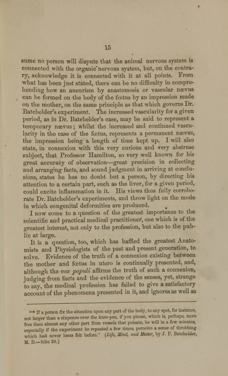 sume no person will dispute that the animal nervous system is connected with the organic* nervous system, but, on the contra- ry, acknowledge it is connected with it at all points. From what has been just stated, there can be no difficulty in compre- hending how an aneurism by anastomosis or vascular nsevus can be formed on the body of the fcBtus by an impression made on the mother, on the same principle as that which governs Dr. Batchelder's experiment. The increased vascularity for a given period, as in Dr. Batchelder's case, may be said to represent a temporary nsevus; whilst the increased and continued vascu- larity in the case of the foetus, represents a permanent nsevus, the impression being a length of time kept up. I will also state, in connexion with this very curious and very abstruse subject, that Professor Hamilton, so very well known for his great accuracy of observation—great precision in collecting and arranging facts, and sound judgment in arriving at conclu- sions, states he has no doubt but a person, by directing his attention to a certain part, such as the liver, for a given period, could excite inflammation in it. His views thus fully corrobo- rate Dr. Batchelder's experiments, and throw light on the mode in which congenital deformities are produced. I now come to a question of the greatest importance to the scientific and practical medical practitioner, one which is of the greatest interest, not only to the profession, but also to the pub- lic at large. It is a question, too, which has baffled the greatest Anato- mists and Physiologists of the past and present generation, to solve. Evidence of the truth of a connexion existing between the mother and foetus in utero is continually presented, and, although the vox populi afl&rms the truth of such a connexion, judging from facts and the evidence of the senses, yet^ strange to say, the medical profession has failed to give a satisfactory account of the phenomena presented in it, and ignores as well as  * If a person fix the attention upon any part of the body, to any spot, for instance, not larger than a sixpence over the knee-pan, if you please, which is, perhaps, more free than almost any other part from vessels that pulsate, he will in a few minutes, especially if the experiment be repeated a few times, perceive a sense of throbbing which had never been- felt before. {Life, Mind, and Matter, by J. P. Batchelder, M. D.—folio 39.)