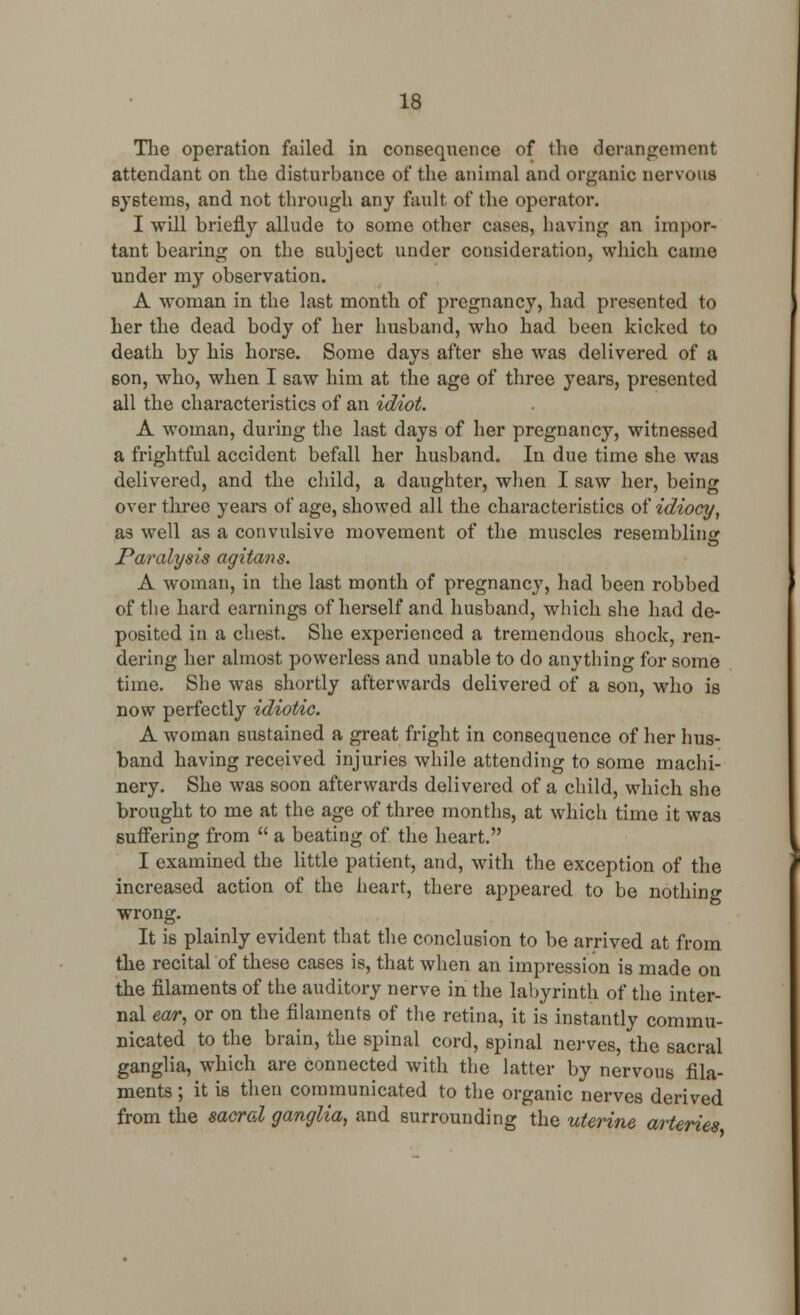 The operation failed in consequence of the derangement attendant on the disturbance of the animal and organic nervous systems, and not through any fault, of the operator. I will briefly allude to some other cases, having an impor- tant bearing on the subject under consideration, which came under my observation. A woman in the last month of pregnancy, had presented to her the dead body of her husband, who had been kicked to death by his horse. Some days after she was delivered of a 6on, who, when I saw him at the age of three years, presented all the characteristics of an idiot. A woman, during the last days of her pregnancy, witnessed a frightful accident befall her husband. In due time she was delivered, and the child, a daughter, when I saw her, being over three years of age, showed all the characteristics of idiocy, as well as a convulsive movement of the muscles resembling Paralysis agitans. A woman, in the last month of pregnancy, had been robbed of the hard earnings of herself and husband, which she had de- posited in a chest. She experienced a tremendous shock, ren- dering her almost powerless and unable to do anything for some time. She was shortly afterwards delivered of a son, who is now perfectly idiotic. A woman sustained a great fright in consequence of her hus- band having received injuries while attending to some machi- nery. She was soon afterwards delivered of a child, which she brought to me at the age of three months, at which time it was suffering from  a beating of the heart. I examined the little patient, and, with the exception of the increased action of the heart, there appeared to be nothing wrong. It is plainly evident that the conclusion to be arrived at from the recital of these cases is, that when an impression is made on the filaments of the auditory nerve in the labyrinth of the inter- nal ear, or on the filaments of the retina, it is instantly commu- nicated to the brain, the spinal cord, spinal nerves, the sacral ganglia, which are connected with the latter by nervous fila- ments ; it is then communicated to the organic nerves derived from the sacral ganglia, and surrounding the uterine arteries