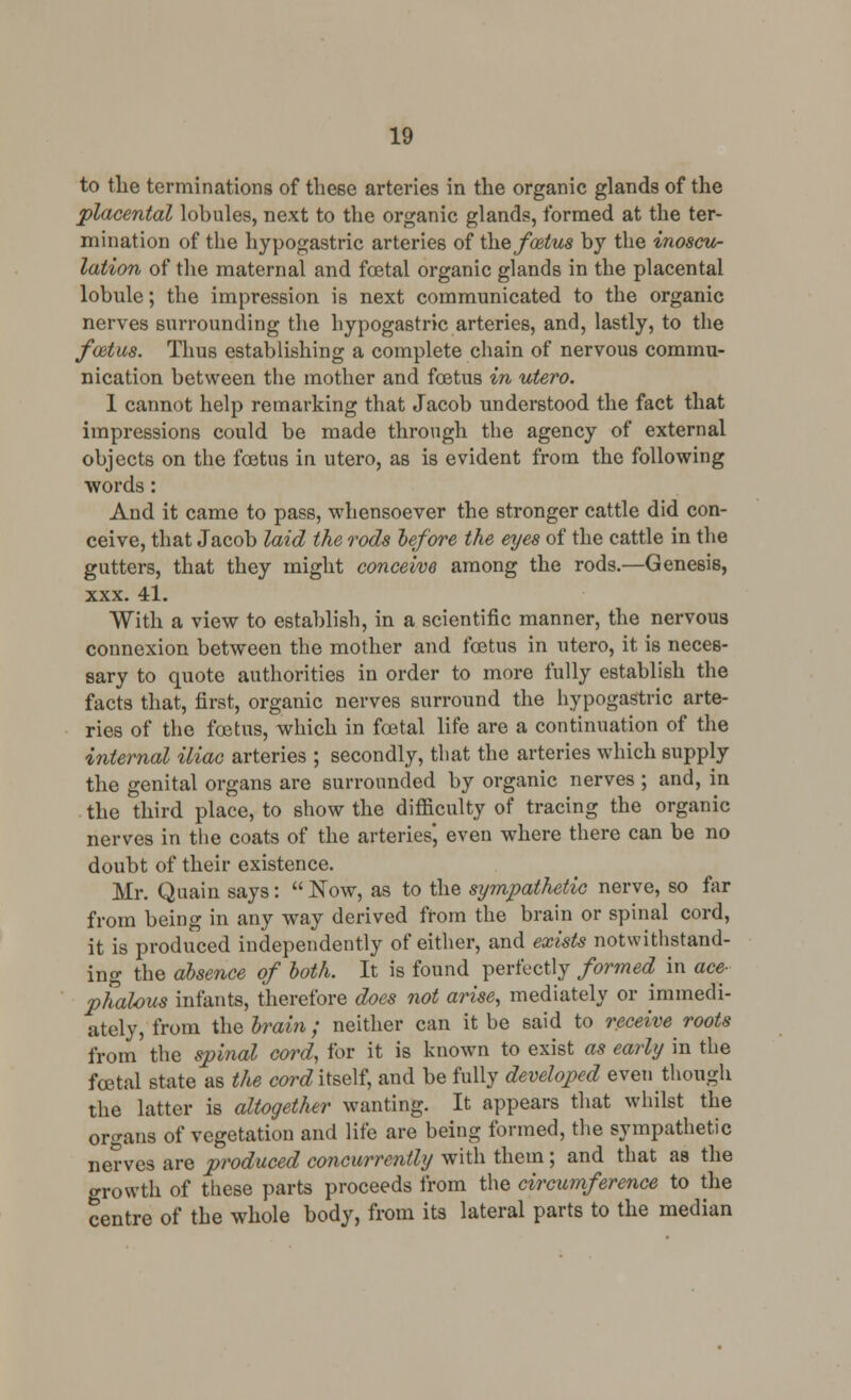 to the terminations of these arteries in the organic glands of the placental lobules, next to the organic glands, formed at the ter- mination of the hypogastric arteries of the fostus by the inoscu- lation of the maternal and foetal organic glands in the placental lobule; the impression is next communicated to the organic nerves surrounding the hypogastric arteries, and, lastly, to the foetus. Thus establishing a complete chain of nervous commu- nication between the mother and foetus in utero. 1 cannot help remarking that Jacob understood the fact that impressions could be made through the agency of external objects on the foetus in utero, as is evident from the following words: And it came to pass, whensoever the stronger cattle did con- ceive, that Jacob laid the rods before the eyes of the cattle in the gutters, that they might conceive among the rods.—Genesis, xxx. 41. With a view to establish, in a scientific manner, the nervous connexion between the mother and foetus in utero, it is neces- sary to quote authorities in order to more fully establish the facts that, first, organic nerves surround the hypogastric arte- ries of the foetus, which in foetal life are a continuation of the internal iliac arteries ; secondly, that the arteries which supply the genital organs are surrounded by organic nerves ; and, in the third place, to show the difficulty of tracing the organic nerves in the coats of the arteries', even where there can be no doubt of their existence. Mr. Quain says:  Now, as to the sympathetic nerve, so far from being in any way derived from the brain or spinal cord, it is produced independently of either, and exists notwithstand- ing the absence of both. It is found perfectly formed^ in ace- phalous infants, therefore does not arise, mediately or immedi- ately, from the brain; neither can it be said to receive roots from the spinal cord, for it is known to exist as early in the foetal state as the con? itself, and be fully developed even though the latter is altogether wanting. It appears that whilst the organs of vegetation and life are being formed, the sympathetic nerves are produced concurrently with them; and that as the growth of these parts proceeds from the circumference to the centre of the whole body, from its lateral parts to the median