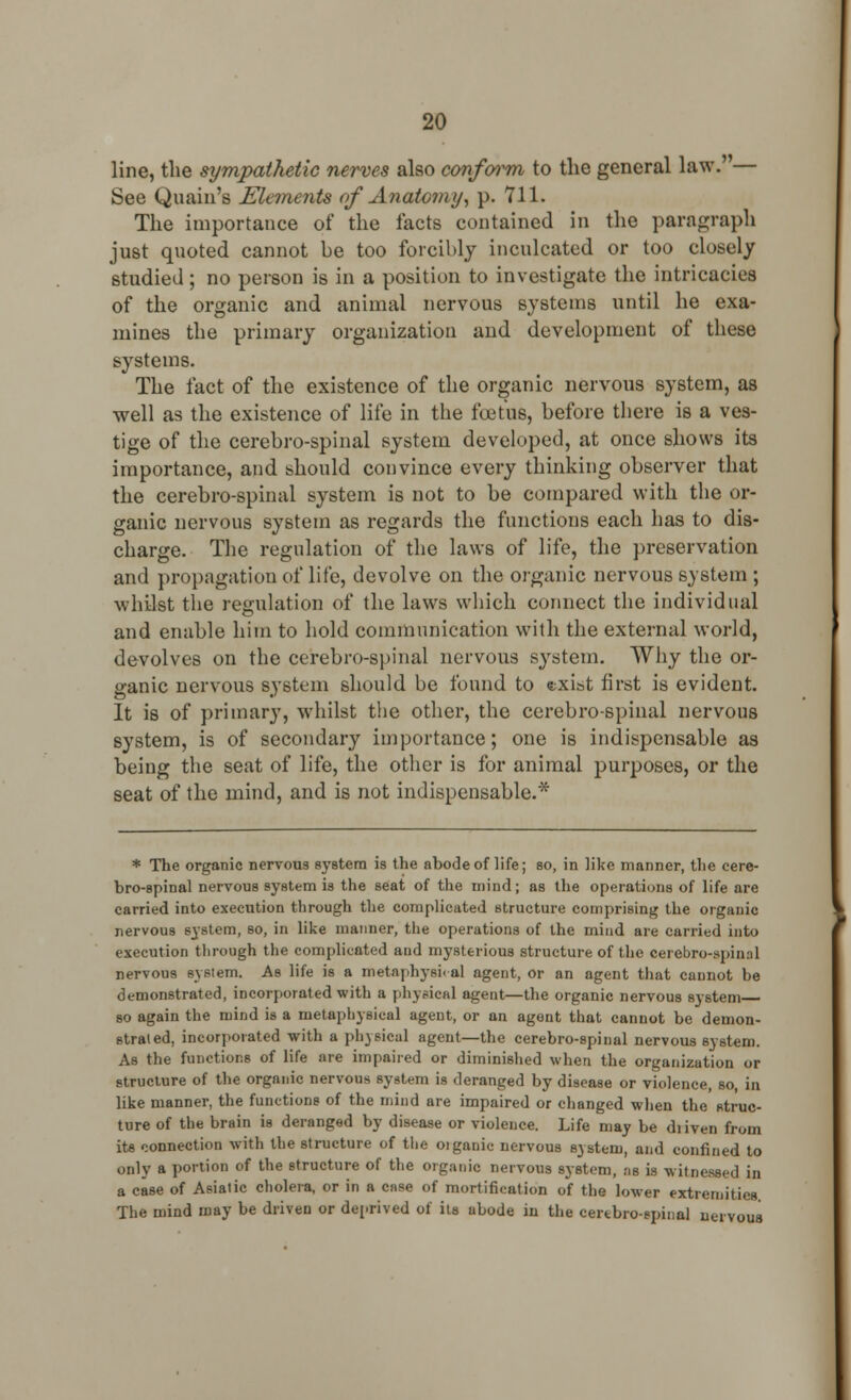 line, the sympathetic nerves also conform to the general law.' — See Quain's Elements of Anatomy, p. 711. The importance of the facts contained in the paragraph just quoted cannot be too forcibly inculcated or too closely studied; no person is in a position to investigate the intricacies of the organic and animal nervous systems until he exa- mines the primary organization and development of these systems. The fact of the existence of the organic nervous system, as well as the existence of life in the foetus, before there is a ves- tige of the cerebro-spinal system developed, at once shows its importance, and should convince every thinking observer that the cerebro-spinal system is not to be compared with the or- ganic nervous system as regards the functions each has to dis- charge. The regulation of the laws of life, the preservation and propagation of life, devolve on the organic nervous system ; whilst the regulation of the laws which connect the individual and enable him to hold communication with the external world, devolves on the cerebro-spinal nervous system. Why the or- ganic nervous system should be found to (txist first is evident. It is of primary, whilst the other, the cerebro-spinal nervous system, is of secondary importance; one is indispensable as being the seat of life, the other is for animal purposes, or the seat of the mind, and is not indispensable.* * The organic nervous system is the abode of life; so, in like manner, the cere- bro-spinal nervous system is the seat of the mind; as the operations of life are carried into execution through the complicated structure comprising the organic nervous system, so, in like manner, the operations of the mind are carried into execution through the complicated and mysterious structure of the cerebrospinal nervous system. As life is a metaphysic al agent, or an agent that cannot be demonstrated, incorporated with a physical agent—the organic nervous system so again the mind is a metaphysical agent, or an agent that cannot be demon- strated, incorporated with a ph)sical agent—the cerebro-spinal nervous system. As the functions of life are impaired or diminished when the organization or structure of the organic nervous system is deranged by disease or violence, so, in like manner, the functions of the mind are impaired or changed when the struc- ture of the brain is deranged by disease or violence. Life may be diiven from its connection with the structure of the oiganic nervous system, and confined to only a portion of the structure of the oiganic nervous system, as is witnessed in a case of Asiatic cholera, or in a case of mortification of the lower extremities The mind may be driven or deprived of its abode in the certbro-spinal nervous