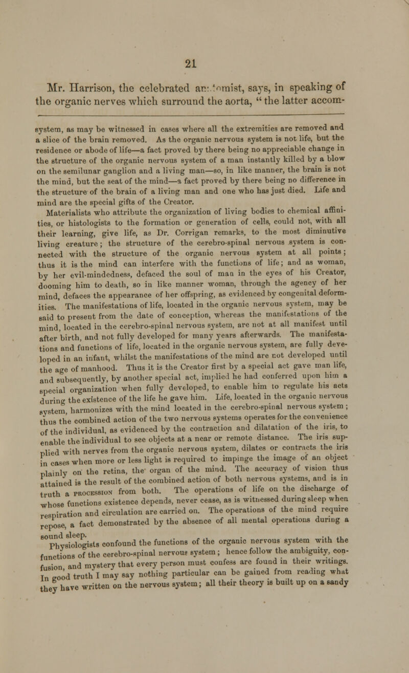 Mr. Harrison, the celebrated an: Vimist, saj's, in speaking of the organic nerves which surround the aorta,  the latter accora- system, as may be witnessed in cases where all the extremities are removed and a slice of the brain removed. As the organic nervous system is not life, but the residence or abode of life—a fact proved by there being no appreciable change in the structure of the organic nervous system of a man instantly killed by a blow on the semilunar ganglion and a living man—so, in like manner, the brain is not the mind, but the seat of the mind—a fact proved by there being no difference in the structure of the brain of a living man and one who has just died. Life and mind are the special gifts of the Creator. Materialists who attribute the organization of living bodies to chemical affini- ties, or histologists to the formation or generation of cells, could not, with all their learning, give life, as Dr. Corrigan remarks, to the most diminutive living creature; the structure of the cerebrospinal nervous system is con- nected with the structure of the organic nervous system at all points; thus it is the mind can interfere with the functions of life; and as woman, by her evil-mindedness, defaced the soul of man in the eyes of his Creator, dooming him to death, so in like manner woman, through the agency of her mind, defaces the appearance of her offspring, as evidenced by congenital deform- ities. The manifestations of life, located in the organic nervous system, may be said to present from the date of conception, whereas the manifestations of the mind, located in the cerebrospinal nervous system, are not at all manifest until after birth, and not fully developed for many years afterwards. The manifesta- tions and functions of life, located in the organic nervous system, are fully deve- loped in an infant, whilst the manifestations of the mind are not developed until the age of manhood. Thus it is the Creator first by a special act gave man life, and subsequently, by another special act, implied he had conferred upon him a special organization when fully developed, to enable him to regulate his acts during the existence of the life he gave him. Life, located in the organic nervous system harmonizes with the mind located in the cerebro-spinal nervous system ; thus the combined action of the two nervous systems operates for the convenience of the individual, as evidenced by the contraction and dilatation of the iris, to enable the individual to see objects at a near or remote distance. The iris sup- plied with nerves from the organic nervous system, dilates or contracts the iris in cases when more or less light is required to impinge the image of an object plainly on the retina, the organ of the mind. The accuracy of vision thus attained is the result of the combined action of both nervous systems, and is in truth a procession from both. The operations of life on the discharge of whose functions existence depends, never cease, as is witnessed during sleep when respiration and circulation are carried on. The operations of the mind require repose, a fact demonstrated by the absence of all mental operations during a ^Physiologists confound the functions of the organic nervous system with the functions of the cerebro-spinal nervous system; hence follow the ambiguity, con- fusion and mystery that every person must confess are found in their writings. In eood truth I may say nothing particular can be gained from reading what they have written on the nervous system; all their theory is built up on a sandy