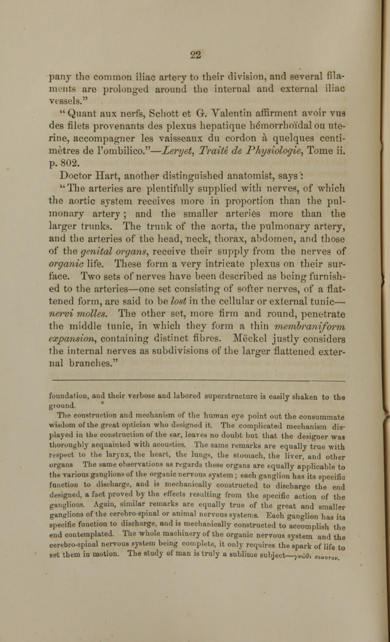 pany tlie common iliac artery to their division, and several fila- ments are prolonged around the internal and external iliac vessels. Quant aux nerfs, Schott et G. Valentin affirment avoir vus des filets provenants des plexus hepatique hemorrhoidal ou ute- rine, accompagner les vaisseaux du cordon a quelques centi- metres de l'ombilico.—Leryet, Traite de Physiologie, Tome ii. p. 802. Doctor Hart, another distinguished anatomist, says :  The arteries are plentifully supplied with nerves, of which the aortic system receives more in proportion than the pul- monary artery; and the smaller arteries more than the larger trunks. The trunk of the aorta, the pulmonary artery, and the arteries of the head, neck, thorax, abdomen, and those of the genital organs, receive their supply from the nerves of organic life. These form a very intricate plexus on their sur- face. Two sets of nerves have been described as being furnish- ed to the arteries—one set consisting of softer nerves, of a flat- tened form, are said to be lost in the cellular or external tunic— newi molles. The other set, more firm and round, penetrate the middle tunic, in which they form a thin rnembraniform expansion, containing distinct fibres. Meckel justly considers the internal nerves as subdivisions of the larger flattened exter- nal branches. foundation, and their verbose and labored superstructure is easily shaken to the ground. The construction and mechanism of the human eye point out the eonsummate wisdom of the great optician who designed it. The complicated mechanism dis- played in the construction of the ear, leaves no doubt but that the designer was thoroughly acquainted with acoustics. The same remarks are equally true with respect to the larynx, the heart., the lungs, the stomach, the liver, and other organs The same observations as regards these organs are equally applicable to the various ganglions of the organic nervous system; each ganglion has its specific function to discharge, and is mechanically constructed to discharge the end designed, a fact proved by the effects resulting from the specific action of the ganglions. Again, similar remarks are equally true of the great and smaller ganglions of the cerebrospinal or animal nervous systems. Each ganglion has its specific function to discharge, and is mechanically constructed to accomplish the end contemplated. The whole machinery of the organic nervous system and the cerebrospinal nervous system being complete, it only requires the spark of life to eet them in motion. The study of man is truly a sublime subject—yvtiOi navrov.