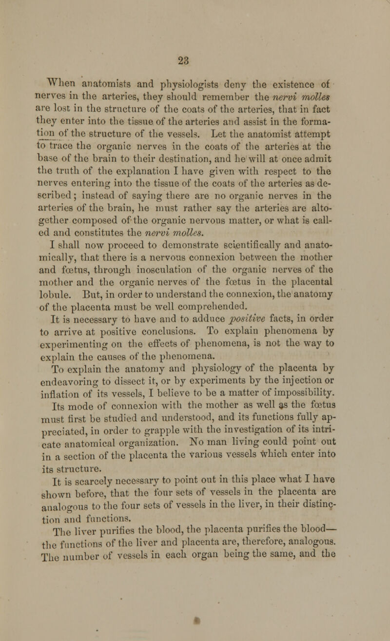 When anatomists and physiologists deny the existence of nerves in the arteries, they should remember the nervi molles are lost in the structure of the coats of the arteries, that in fact they enter into the tissue of the arteries and assist in the forma- tion of the structure of the vessels. Let the anatomist attempt to trace the organic nerves in the coats of the arteries at the base of the brain to their destination, and he will at once admit the truth of the explanation I have given with respect to the nerves entering into the tissue of the coats of the arteries as de- scribed ; instead of saying there are no organic nerves in the arteries of the brain, he must rather say the arteries are alto- gether composed of the organic nervous matter, or what is call- ed and constitutes the nervi molles. I shall now proceed to demonstrate scientifically and anato- mically, that there is a nervous connexion between the mother and foetus, through inosculation of the organic nerves of the mother and the organic nerves of the foetus in the placental lobule. But, in order to understand the connexion, the anatomy of the placenta must be well comprehended. It is necessary to have and to adduce positive facts, in order to arrive at positive conclusions. To explain phenomena by experimenting on the effects of phenomena, is not the way to explain the causes of the phenomena. To explain the anatomy and physiology of the placenta by endeavoring to dissect it, or by experiments by the injection or inflation of its vessels, I believe to be a matter of impossibility. Its mode of connexion with the mother as well as the foetus must first be studied and understood, and its functions fully ap- preciated, in order to grapple with the investigation of its intri- cate anatomical organization. No man living could point out in a section of the placenta the various vessels which enter into its structure. It is scarcely necessary to point out in this place what I have shown before, that the four sets of vessels in the placenta are analogous to the four sets of vessels in the liver, in their distinc- tion and functions. The liver purifies the blood, the placenta purifies the blood— the functions of the liver and placenta are, therefore, analogous. The number of vessels in each organ being the same, and the