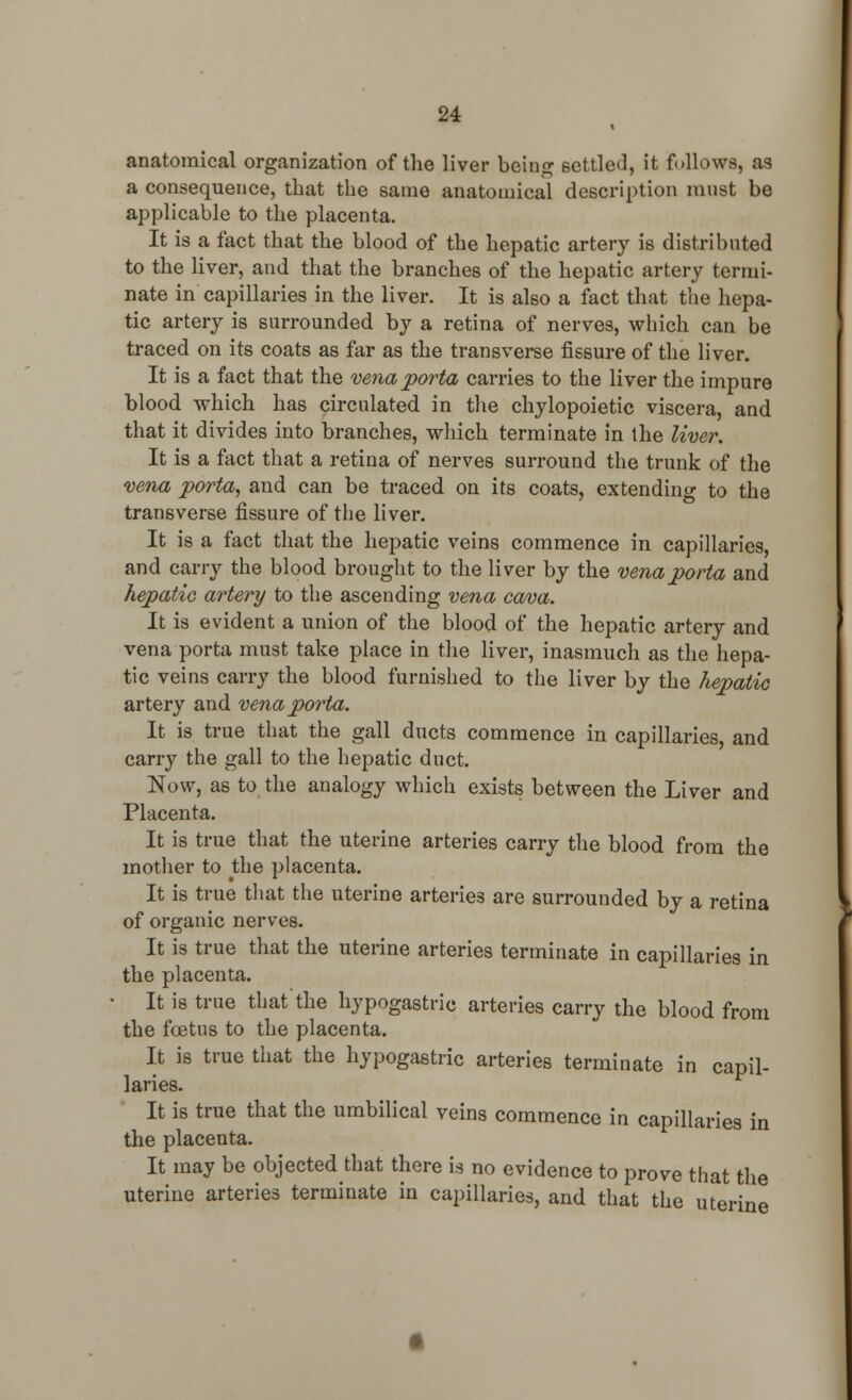 anatomical organization of the liver being settled, it follows, as a consequence, that the same anatomical description must be applicable to the placenta. It is a fact that the blood of the hepatic artery is distributed to the liver, and that the branches of the hepatic artery termi- nate in capillaries in the liver. It is also a fact that the hepa- tic artery is surrounded by a retina of nerves, which can be traced on its coats as far as the transverse fissure of the liver. It is a fact that the vena porta carries to the liver the impure blood which has circulated in the chylopoietic viscera, and that it divides into branches, which terminate in the liver. It is a fact that a retina of nerves surround the trunk of the vena porta, and can be traced on its coats, extending to the transverse fissure of the liver. It is a fact that the hepatic veins commence in capillaries, and carry the blood brought to the liver by the vena porta and hepatic artery to the ascending vena cava. It is evident a union of the blood of the hepatic artery and vena porta must take place in the liver, inasmuch as the hepa- tic veins carry the blood furnished to the liver by the hepatic artery and vena porta. It is true that the gall ducts commence in capillaries and carry the gall to the hepatic duct. Now, as to the analogy which exists between the Liver and Placenta. It is true that the uterine arteries carry the blood from the mother to the placenta. It is true that the uterine arteries are surrounded by a retina of organic nerves. It is true that the uterine arteries terminate in capillaries in the placenta. It is true that the hypogastric arteries carry the blood from the foetus to the placenta. It is true that the hypogastric arteries terminate in capil- laries. It is true that the umbilical veins commence in capillaries in the placenta. It may be objected that there is no evidence to prove that the uterine arteries terminate in capillaries, and that the uterine