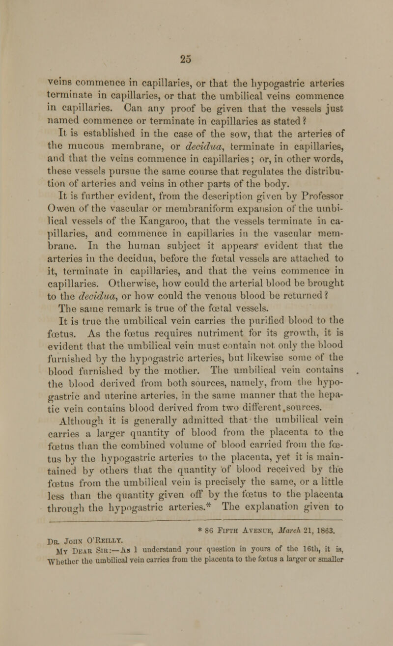 veins commence in capillaries, or that the hypogastric arteries terminate in capillaries, or that the umbilical veins commence in capillaries. Can any proof be given that the vessels just named commence or terminate in capillaries as stated? It is established in the case of the sow, that the arteries of the mucous membrane, or decidua, terminate in capillaries, and that the veins commence in capillaries; or, in other words, these vessels pursue the same course that regulates the distribu- tion of arteries and veins in other parts of the body. It is further evident, from the description given by Professor Owen of the vascular or membraniform expansion of the umbi- lical vessels of the Kangaroo, that the vessels terminate in ca- pillaries, and commence in capillaries in the vascular mem- brane. In the human subject it appears* evident that the arteries in the decidua, before the foetal vessels are attached to it, terminate in capillaries, and that the veins commence in capillaries. Otherwise, how could the arterial blood be brought to the decidua, or how could the venous blood be returned '. The same remark is true of the foetal vessels. It is true the umbilical vein carries the purified blood to the foetus. As the foetus requires nutriment for its growth, it is evident that the umbilical vein must contain not only the blood furnished by the hypogastric arteries, but likewise some of the blood furnished by the mother. The umbilical vein contains the blood derived from both sources, namely, from the hypo- gastric and uterine arteries, in the same manner that the hepa- tic vein contains blood derived from two different,sources. Although it is generally admitted that the umbilical vein carries a larger quantity of blood from the placenta to the foetus than the combined volume of blood carried from the foe- tus by the hypogastric arteries to the placenta, yet it is main- tained by others that the quantity of blood received by the foetus from the umbilical vein is precisely the same, or a little less than the quantity given off by the foetus to the placenta through the hypogastric arteries.* The explanation given to * 86 Fifth Avenue, March 21, 1863. Dr. John* O'Reilly. My DEAR Sir:—As 1 understand yonr question in yours of the 16th, it is, Whether the umbilical vein carries from the placenta to the foetus a larger or smaller