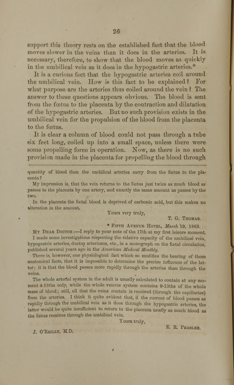 support this theory rests on the established fact that the blood moves slower in the veins than it does in the arteries. It is necessary, therefore, to show that the blood moves as quickly in the umbilical vein as it does in the hypogastric arteries.* It is a curious fact that the hypogastric arteries coil around the umbilical vein. How is this fact to be explained ? For what purpose are the arteries thus coiled around the vein ? The answer to these questions appears obvious. The blood is sent from the foetus to the placenta by the contraction and dilatation of the hypogastric arteries. But no such provision exists in the umbilical vein for the propulsion of the blood from the placenta to the foetus. It is clear a column of blood could not pass through a tube six feet long, coiled up into a small space, unless there were some propelling force in operation. Now, as there is no such provision made in the placenta for propelling the blood through quantity of blood than the umbilical arteries carry from the fetus to the pla- centa? My impression is, that the vein returns to the foetus just twice as much blood as passes to the placenta by one artery, and exactly the same amount as passes by tho two. In the placenta the foetal blood is deprived of carbonic acid, but this makes no alteration in the amount. Yours very truly, T. G. Thomas. * Fifth Avenue Hotel, March 19, 1863. My Dear Doctor:—I reply to your note of the 17th at my first leisure moment. I made some investigations respecting the relative capacity of the umbilical vein, hypogastric arteries, ductus arteriosus, etc., in a monograph on the fcetal circulation, published several years ago in the American Medical Monthly. There is, however, one physiological fact which so modifies the bearing of these anatomical facts, that it is impossible to determine the precise influence of the lat- ter ; it is that the blood passes more rapidly through the arteries than through the veins. The whole arterial system in the adult is usually calculated to contain at any mo- ment 4-13ths only, while the whole venous system contains 9-Uths of the whole mass of blood; still, all that the veins contain is received (through the capillaries) from the arteries. I think it quite evident that, if the current of blood passes as rapidly through the umbilical vein as it does through the hypogastric arteries, the latter would be quite insufficient to return to the placenta nearly as much blood as the foetus receives through the umbilical vein. Yours truly, E. R. Peaslee. J. O'Reilly, M.D.