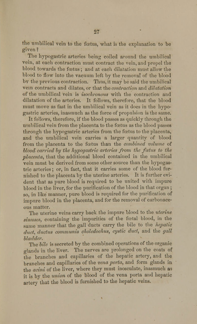 the umbilical vein to the fetus, what id the explanation to be given ? The hypogastric arteries being coiled around the umbilical vein, at each contraction must contract the vein, and propel the blood towards the foetus; and at eacli dilatation must allow the blood to flow into the vacuum left by the removal of the blood bv the previous contraction. Thus, it may be said the umbilical vein contracts and dilates, or that the contraction and dilatation of the umbilical vein is isochronous with the contraction and dilatation of the arteries. It follows, therefore, that the blood must move as fast in the umbilical vein as it does in the hypo- gastric arteries, inasmuch as the force of propulsion is the same. It follows, therefore, if the blood passes as quickly through the umbilical vein from the placenta to the foetus as the blood passes through the hypogastric arteries from the fetus to the placenta, and the umbilical vein carries a larger quantity of blood from the placenta to the fetus than the combined volume of blood carried by the hypogastric arteries from the foztus to the placenta, that the additional blood contained in the umbilical vein must be derived from some other source than the hypogas- tric arteries; or, in fact, that it carries some of the blood fur- nished to the placenta by the uterine arteries. It is further evi- dent that as pure blood is required to be united with impure blood in the liver, for the puritication of the blood in that organ ; so, in like manner, pure blood is required for the purification of impure blood in the placenta, and for the removal of carbonace- ous matter. The uterine veins carry back the impure blood to the uterine sinuses, containing the impurities of the fetal blood, in the same manner that the gall ducts carry the bile to the hepatic duct, ductus communis choledochus, cystic duct, and the gall bladder. The bile is secreted by the combined operations of the organic glands in the liver. The nerves are prolonged on the coats of the branches and capillaries of the hepatic artery, and the branches and capillaries of the vena porta, and form glands in the acini of the liver, where they must inosculate, inasmuch as it is by the union of the blood of the vena porta and hepatic artery that the blood is furnished to the hepatic veins.