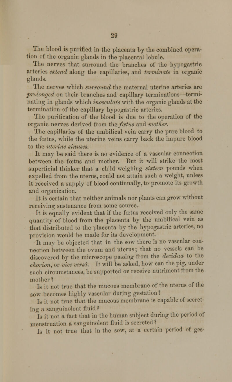 The blood is purified in the placenta by the combined opera- tion of the organic glands in the placental lobule. The nerves that surround the branches of the hypogastric arteries extend along the capillaries, and terminate in organic glands. The nerves which surround the maternal uterine arteries are prolonged on their branches and capillary terminations—termi- nating in glands which inosculate with the organic glands at the termination of the capillary hypogastric arteries. The purification of the blood is due to the operation of the organic nerves derived from the foetus and mother. The capillaries of the umbilical vein carry the pure blood to the foetus, while the uterine veins carry back the impure blood to the uterine sinuses. It may be said there is no evidence of a vascular connection between the foetus and mother. But it will strike the most superficial thinker that a child weighing sixteen pounds when expelled from the uterus, could not attain such a weight, unless it received a supply of blood continually, to promote its growth and organization. It is certain that neither animals nor plants can grow without receiving sustenance from some source. It is equally evident that if the foetus received only the same quantity of blood from the placenta by the umbilical vein as that distributed to the placenta by the hypogastric arteries, no provision would be made for its development. It may be objected that in the sow there is no vascular con- nection between the ovum and uterus; that no vessels can be discovered by the microscope passing from the decidua to the chorion, or vice versa. It will be asked, how can the pig, under such circumstances, be supported or- receive nutriment from the mother ? Is it not true that the mucous membrane of the uterus of the sow becomes highly vascular during gestation? Is it not true that the mucous membrane is capable of secret- ing a B&nguinolent fluid? la it not a fact that in the human subject during the period of menstruation a sanguinolent fluid is secreted? Is it not true that in the sow, at a certain period of ges-