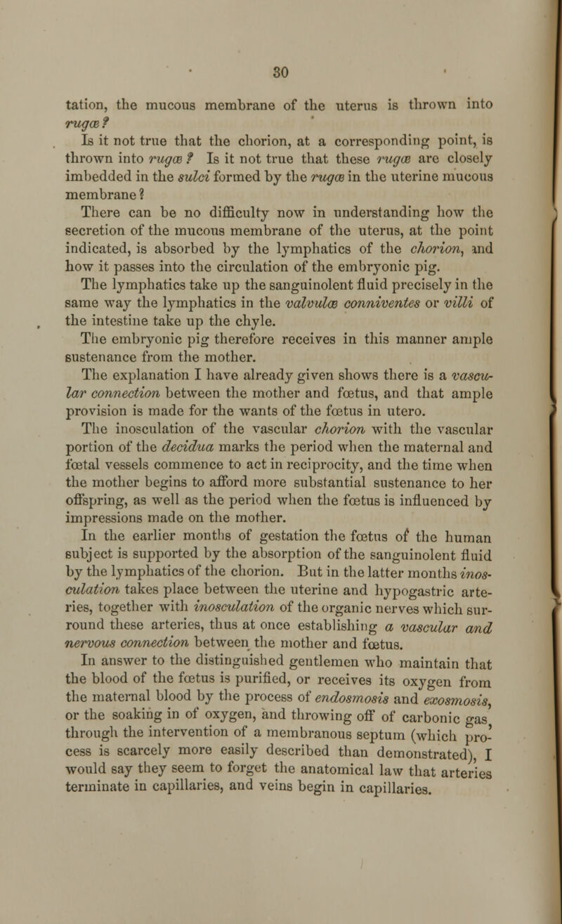 tation, the mucous membrane of the uterus is thrown into rugoe? Is it not true that the chorion, at a corresponding point, is thrown into rugce ? Is it not true that these rugce are closely imbedded in the sulci formed by the rugcB in the uterine mucous membrane ? There can be no difficulty now in understanding how the secretion of the mucous membrane of the uterus, at the point indicated, is absorbed by the lymphatics of the chorion, and how it passes into the circulation of the embryonic pig. The lymphatics take up the sanguinolent fluid precisely in the same way the lymphatics in the valvules conniventes or villi of the intestine take up the chyle. The embryonic pig therefore receives in this manner ample sustenance from the mother. The explanation I have already given shows there is a vascu- lar connection between the mother and foetus, and that ample provision is made for the wants of the fetus in utero. The inosculation of the vascular chorion with the vascular portion of the decidua marks the period when the maternal and foetal vessels commence to act in reciprocity, and the time when the mother begins to afford more substantial sustenance to her offspring, as wrell as the period when the foetus is influenced by impressions made on the mother. In the earlier months of gestation the foetus of the human subject is supported by the absorption of the sanguinolent fluid by the lymphatics of the chorion. But in the latter months inos- culation takes place between the uterine and hypogastric arte- ries, together with inosculation of the organic nerves which sur- round these arteries, thus at once establishing a vascular and nervous connection between the mother and fcetus. In answer to the distinguished gentlemen who maintain that the blood of the foetus is purified, or receives its oxygen from the maternal blood by the process of endosmosis and exosmosis or the soaking in of oxygen, and throwing off of carbonic gas through the intervention of a membranous septum (which pro- cess is scarcely more easily described than demonstrated) I would say they seem to forget the anatomical law that arteries terminate in capillaries, and veins begin in capillaries.