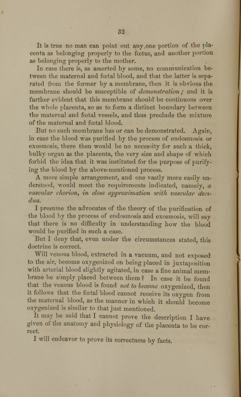 It is true no man can point out any .one portion of the pla- centa as belonging properly to the foetus, and another portion as belonging properly to the mother. In case there is, as asserted by some, no communication be- tween the maternal and fcetal blood, and that the latter is sepa- rated from the former by a membrane, then it is obvious the membrane should be susceptible of demonstration; and it is further evident that this membrane should be continuous over the whole placenta, so as to form a distinct boundary between the maternal and fcetal vessels, and thus preclude the mixture of the maternal and foetal blood. But no such membrane has or can be demonstrated. Again, in case the blood was purified by the process of endosmosis or exosmosis, there then would be no necessity for such a thick, bulky organ as the placenta, the very size and shape of which forbid the idea that it was instituted for the purpose of purify- ing the blood by the above-mentioned process. A more simple arrangement, and one vastly more easily un- derstood, would meet the requirements indicated, namely, a vascular diorion, in close approximation with vascular deci- dua. I presume the advocates of the theory of the purification of the blood by the process of endosmosis and exosmosis, will say that there is no difficulty in understanding how the blood would be purified in such a case. But I deny that, even under the circumstances stated, this doctrine is correct. Will venous blood, extracted in a vacuum, and not exposed to the air, become oxygenized on being placed in juxtaposition with arterial blood slightly agitated, in case a fine animal mem- brane be simply placed between them ? In case it be found that the venous blood is found not to become oxygenized, then it follows that the total blood cannot receive its oxygen from the maternal blood, as the manner in which it should become oxygenized is similar to that just mentioned. It may be said that I cannot prove the description I have given of the anatomy and physiology of the placenta to be cor- rect. I will endeavor to prove its correctness by facts.