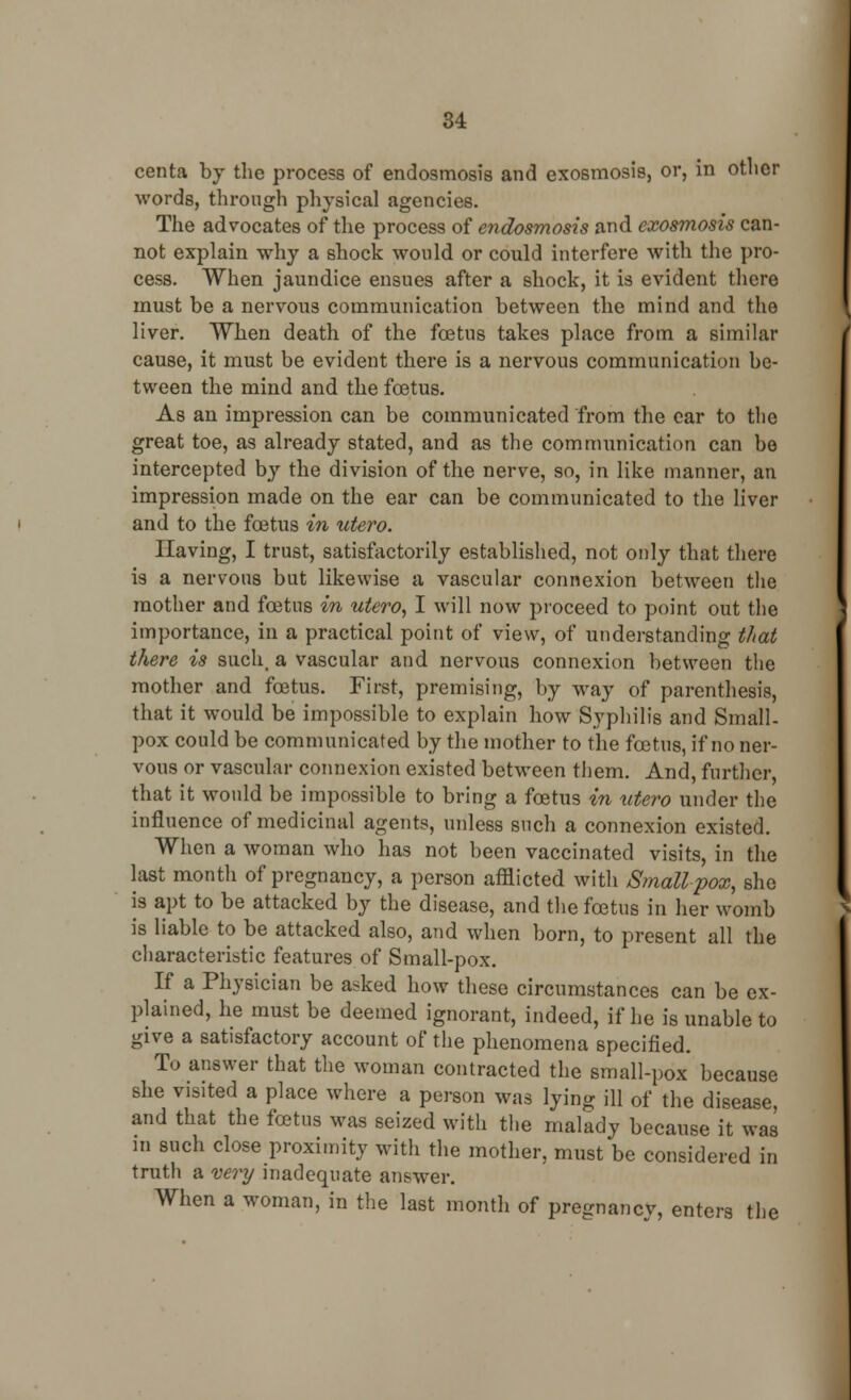 centa by the process of endosmosis and exosmosis, or, in otlicr words, through physical agencies. The advocates of the process of endosmosis and exosmosis can- not explain why a shock would or could interfere with the pro- cess. When jaundice ensues after a shock, it is evident there must be a nervous communication between the mind and the liver. When death of the foetus takes place from a similar cause, it must be evident there is a nervous communication be- tween the mind and the foetus. As an impression can be communicated from the ear to the great toe, as already stated, and as the communication can be intercepted by the division of the nerve, so, in like manner, an impression made on the ear can be communicated to the liver and to the foetus in utero. Having, I trust, satisfactorily established, not only that there is a nervous but likewise a vascular connexion between the mother and foetus in utero, I will now proceed to point out the importance, in a practical point of view, of understanding that there is such, a vascular and nervous connexion between the mother and foetus. First, premising, by way of parenthesis, that it would be impossible to explain how Syphilis and Small- pox could be communicated by the mother to the foetus, if no ner- vous or vascular connexion existed between them. And, further, that it would be impossible to bring a foetus in utero under the influence of medicinal agents, unless such a connexion existed. When a woman who has not been vaccinated visits, in the last month of pregnancy, a person afflicted with Smallpox, she is apt to be attacked by the disease, and the foetus in her womb is liable to be attacked also, and when born, to present all the characteristic features of Small-pox. If a Physician be asked how these circumstances can be ex- plained, he must be deemed ignorant, indeed, if he is unable to give a satisfactory account of the phenomena specified. To answer that the woman contracted the small-pox because she visited a place where a person was lying ill of the disease, and that the foetus was seized with the malady because it was in such close proximity with the mother, must be considered in truth a very inadequate answer. When a woman, in the last month of pregnancy, enters the