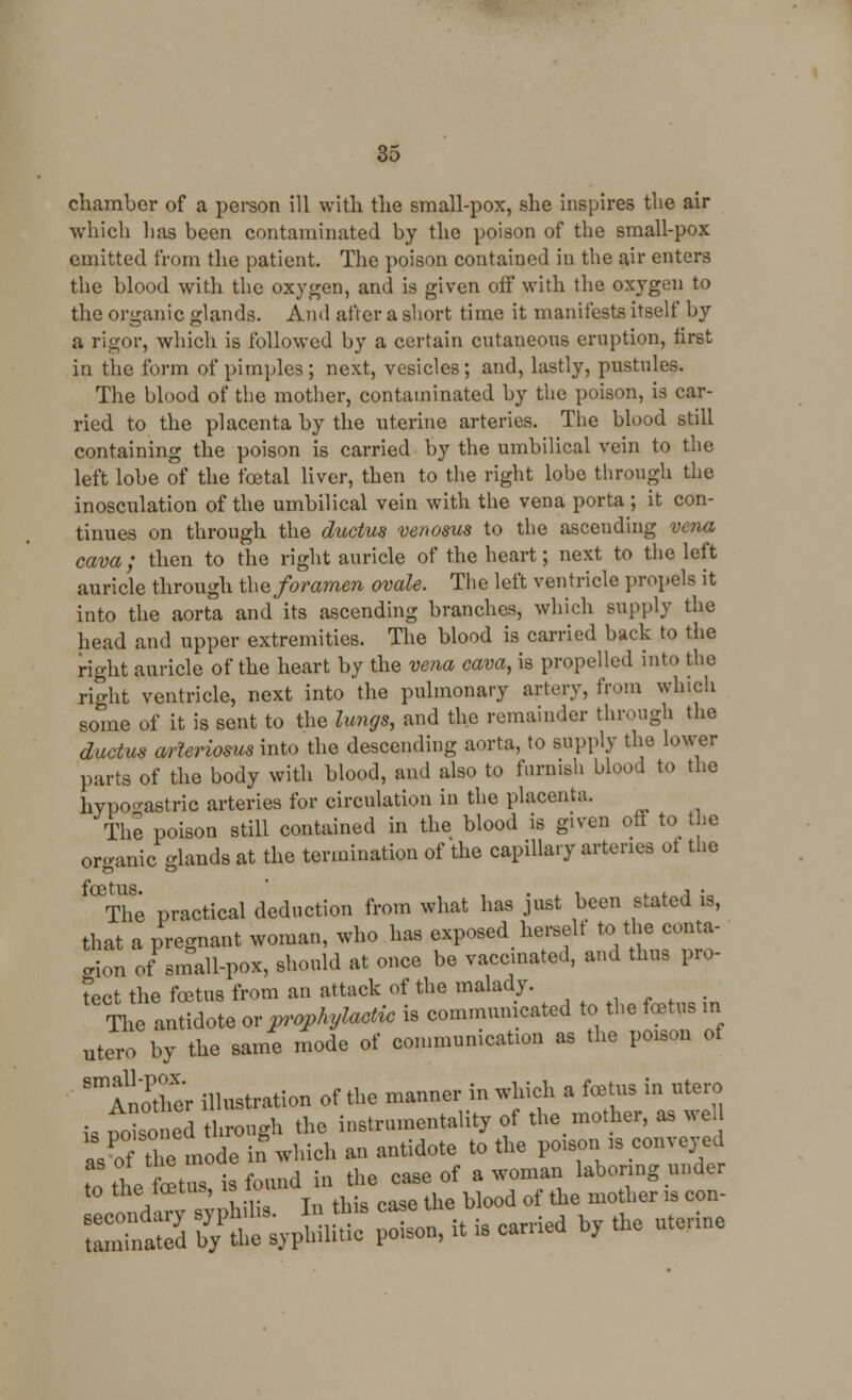 chamber of a person ill with the small-pox, she inspires the air which has been contaminated by the poison of the small-pox emitted from the patient. The poison contained in the air enters the blood with the oxygen, and is given off with the oxygen to the organic glands. Ami after a short time it manifests itself by a rigor, which is followed by a certain cntaneons eruption, first in the form of pimples; next, vesicles; and, lastly, pnstnles. The blood of the mother, contaminated by the poison, is car- ried to the placenta by the uterine arteries. The blood still containing the poison is carried by the umbilical vein to the left lobe of the foetal liver, then to the right lobe through the inosculation of the umbilical vein with the vena porta ; it con- tinues on through the ductus venosus to the ascending vena cava; then to the right auricle of the heart; next to the left auricle through the foramen ovale. The left ventricle propels it into the aorta and its ascending branches, which supply the head and upper extremities. The blood is carried back to the right auricle of the heart by the vena cava, is propelled into the right ventricle, next into the pulmonary artery, from which some of it is sent to the lungs, and the remainder through the ductus arteriosus into the descending aorta, to supply the lower parts of the body with blood, and also to furnish blood to the hypogastric arteries for circulation in the placenta. The poison still contained in the blood is given off to the organic glands at the termination of the capillary arteries ot the °The practical deduction from what has just been stated is, that a pregnant woman, who has exposed herself to the conta- in of small-pox, should at once be vaccinated, and thus pro- tect the foetus from an attack of the malady. The antidote or prophylactic is communicated to the foetus in utero by the same mode of communication as the poison of SmAn?ther illustration of the manner in which a fcetus in utero is £>isnod through the instrumentality of the mother, as well asPof the mode in which an antidote to the poison is conveyed