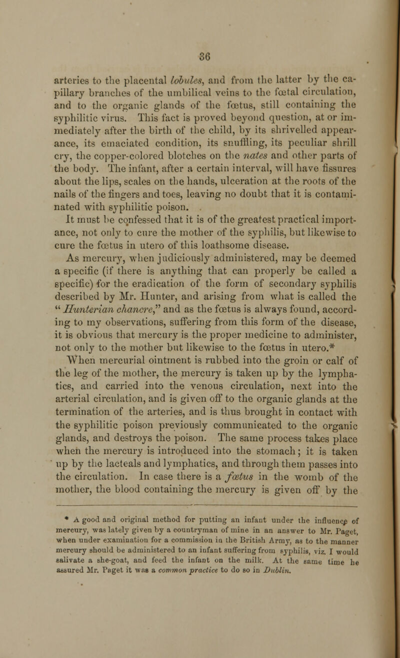 arteries to the placental lobules, and from the latter by the ca- pillary branches of the umbilical veins to the foetal circulation, and to the organic glands of the foetus, still containing the syphilitic virus. This fact is proved beyond question, at or im- mediately after the birth of the child, by its shrivelled appear- ance, its emaciated condition, its snuffling, its peculiar shrill cry, the copper-colored blotches on the nates and other parts of the body. The infant, after a certain interval, will have fissures about the lips, scales on the hands, ulceration at the roots of the nails of the fingers and toes, leaving no doubt that it is contami- nated with syphilitic poison. It must be confessed that it is of the greatest practical import- ance, not only to cure the mother of the syphilis, but likewise to cure the foetus in utero of this loathsome disease. As mercury, when judiciously administered, may be deemed a specific (if there is anything that can properly be called a specific) for the eradication of the form of secondary syphilis described by Mr. Hunter, and arising from what is called the  Ilunterian chancre and as the foetus is always found, accord- ing to my observations, suffering from this form of the disease, it is obvious that mercury is the proper medicine to administer, not only to the mother but likewise to the foetus in utero.* When mercurial ointment is rubbed into the groin or calf of the leg of the mother, the mercury is taken up by the lympha- tics, and carried into the venous circulation, next into the arterial circulation, and is given off to the organic glands at the termination of the arteries, and is thus brought in contact with the syphilitic poison previously communicated to the organic glands, and destroys the poison. The same process takes place when the mercury is introduced into the stomach; it is taken up by the lacteals and lymphatics, and through them passes into the circulation. In case there is a foetus in the womb of the mother, the blood containing the mercury is given off by the * A good and original method for putting an infant under the influence of mercury, was lately given by a countryman of mine in an answer to Mr. Taget, when under examination for a commission in the British Army, as to the manner mercury should be administered to an infant suffering from syphilis, viz. I would salivate a she-goat, and feed the infant on the milk. At the same time he assured Mr. Paget it wae a common practice to do so in Dublin.