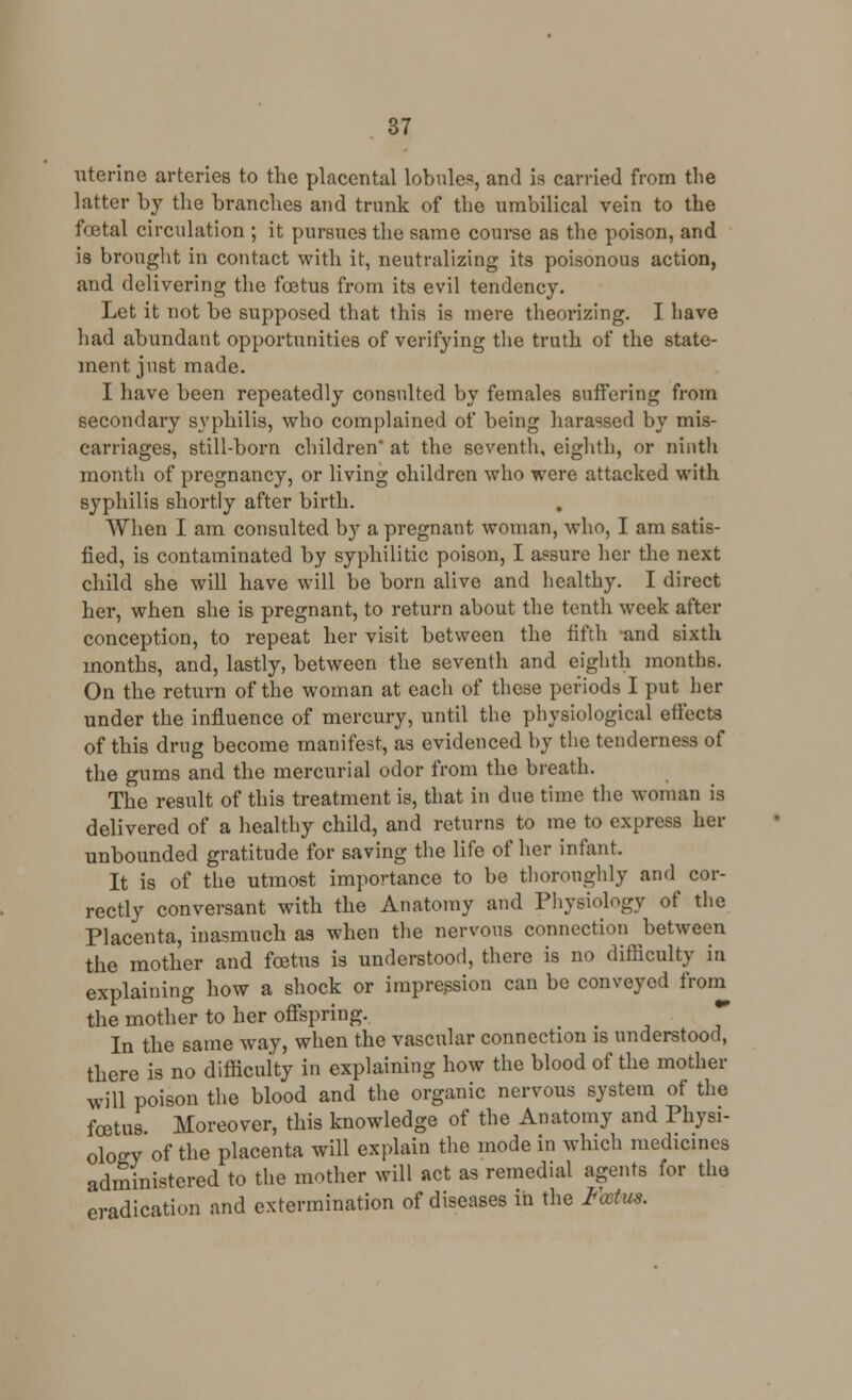 uterine arteries to the placental lobules, and is carried from the latter by the branches and trunk of the umbilical vein to the foetal circulation ; it pursues the same course as the poison, and is brought in contact with it, neutralizing its poisonous action, and delivering the foetus from its evil tendency. Let it not be supposed that this is mere theorizing. I have had abundant opportunities of verifying the truth of the state- ment just made. I have been repeatedly consulted by females suffering from secondary syphilis, who complained of being harassed by mis- carriages, still-born children' at the seventh, eighth, or ninth month of pregnancy, or living ohildren who were attacked with syphilis shortly after birth. When I am consulted by a pregnant woman, who, I am satis- fied, is contaminated by syphilitic poison, I assure her the next child she will have will be born alive and healthy. I direct her, when she is pregnant, to return about the tentli week after conception, to repeat her visit between the fifth and sixth months, and, lastly, between the seventh and eighth months. On the return of the woman at each of these periods I put her under the influence of mercury, until the physiological effects of this drug become manifest, as evidenced by the tenderness of the gums and the mercurial odor from the breath. The result of this treatment is, that in due time the woman is delivered of a healthy child, and returns to me to express her unbounded gratitude for saving the life of her infant. It is of the utmost importance to be thoroughly and cor- rectly conversant with the Anatomy and Physiology of the Placenta, inasmuch as when the nervous connection between the mother and foetus is understood, there is no difficulty in explaining how a shock or impression can be conveyed from the mother to her offspring. In the same way, when the vascular connection is understood, there is no difficulty in explaining how the blood of the mother will poison the blood and the organic nervous system of the foetus Moreover, this knowledge of the Anatomy and Physi- ology of the placenta will explain the mode in which medicines administered to the mother will act as remedial agents for the eradication and extermination of diseases in the Foetus.