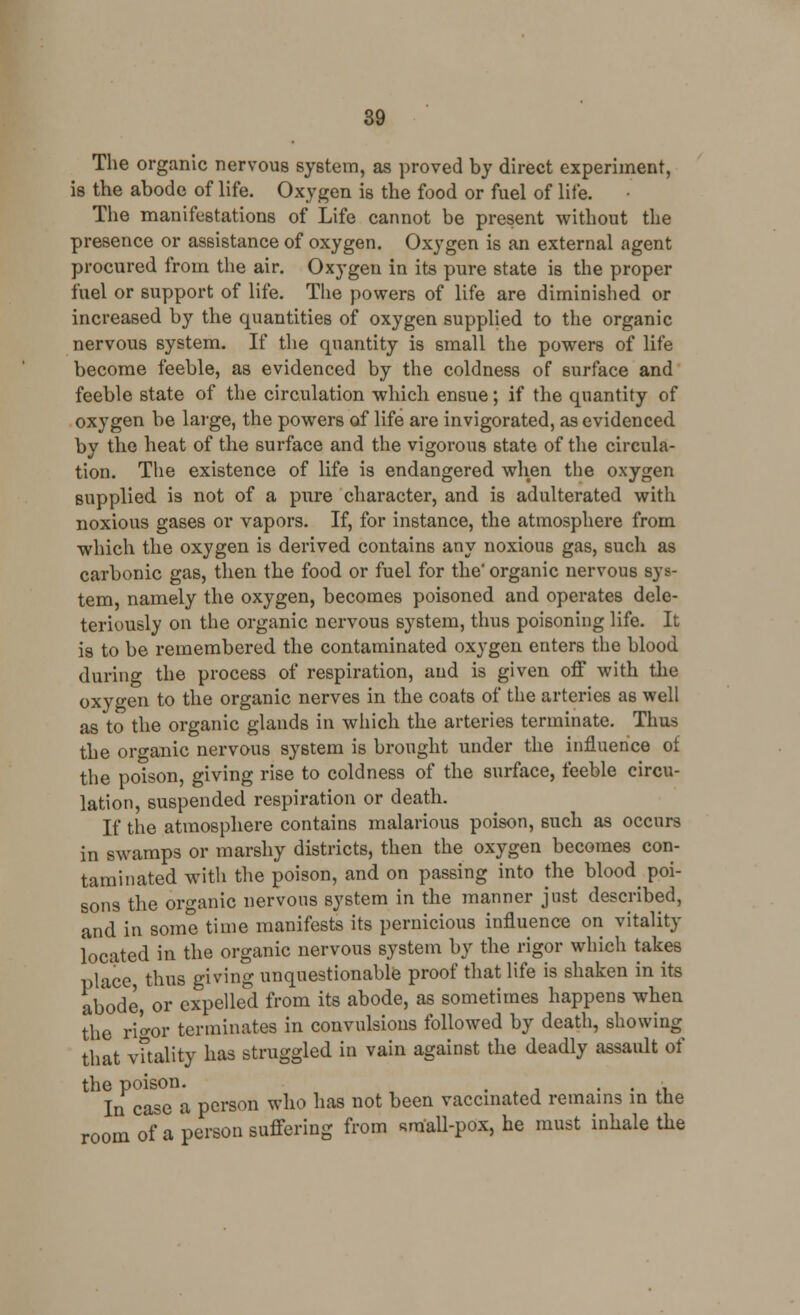 The organic nervous system, as proved by direct experiment, is the abode of life. Oxygen is the food or fuel of life. The manifestations of Life cannot be present without the presence or assistance of oxygen. Oxygen is an external agent procured from the air. Oxygen in its pure state is the proper fuel or support of life. The powers of life are diminished or increased by the quantities of oxygen supplied to the organic nervous system. If the quantity is small the powers of life become feeble, as evidenced by the coldness of surface and feeble state of the circulation which ensue; if the quantity of oxygen be large, the powers of life are invigorated, as evidenced by the heat of the surface and the vigorous state of the circula- tion. The existence of life is endangered when the oxygen supplied is not of a pure character, and is adulterated with noxious gases or vapors. If, for instance, the atmosphere from which the oxygen is derived contains any noxious gas, such as carbonic gas, then the food or fuel for the* organic nervous sys- tem, namely the oxygen, becomes poisoned and operates dele- teriously on the organic nervous system, thus poisoning life. It is to be remembered the contaminated oxygen enters the blood during the process of respiration, and is given off with the oxygen to the organic nerves in the coats of the arteries as well as to the organic glands in which the arteries terminate. Thus the organic nervous system is brought under the influence of the poison, giving rise to coldness of the surface, feeble circu- lation, suspended respiration or death. If the atmosphere contains malarious poison, such as occurs in swamps or marshy districts, then the oxygen becomes con- taminated with the poison, and on passing into the bloody poi- sons the organic nervous system in the manner just described, and in some time manifests its pernicious influence on vitality located in the organic nervous system by the rigor which takes place thus giving unquestionable proof that life is shaken in its abode, or expelled from its abode, as sometimes happens when the ri'o-or terminates in convulsions followed by death, showing that vitality has struggled in vain against the deadly assault of the poison. , . . • In case a person who has not been vaccinated remains in the room of a person suffering from small-pox, he must inhale the