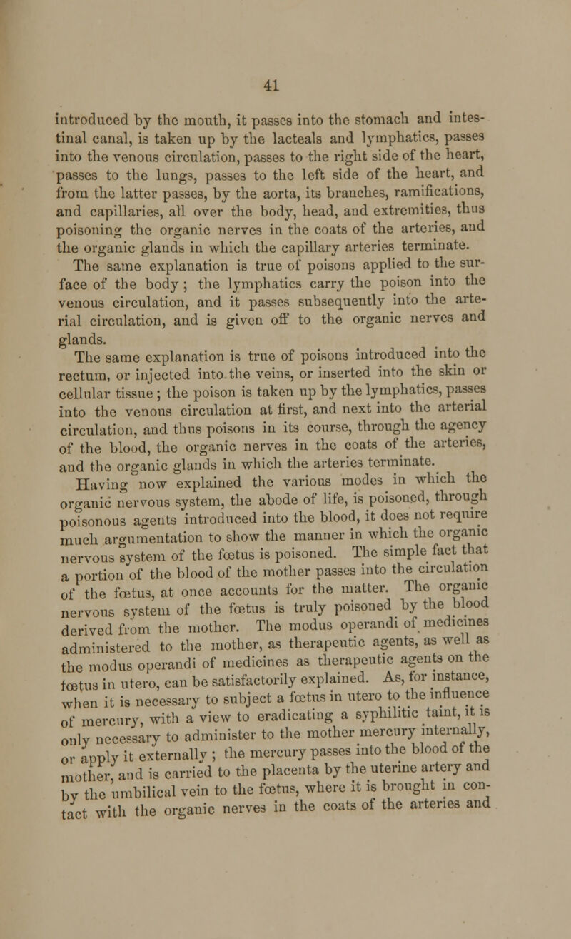 introduced by the mouth, it passes into the stomach and intes- tinal canal, is taken up by the lacteals and lymphatics, passes into the venous circulation, passes to the right side of the heart, passes to the lungs, passes to the left side of the heart, and from the latter passes, by the aorta, its branches, ramifications, and capillaries, all over the body, head, and extremities, thus poisoning the organic nerves in the coats of the arteries, and the organic glands in which the capillary arteries terminate. The same explanation is true of poisons applied to the sur- face of the body ; the lymphatics carry the poison into the venous circulation, and it passes subsequently into the arte- rial circulation, and is given off to the organic nerves and glands. The same explanation is true of poisons introduced into the rectum, or injected into the veins, or inserted into the skin or cellular tissue ; the poison is taken up by the lymphatics, passes into the venous circulation at first, and next into the arterial circulation, and thus poisons in its course, through the agency of the blood, the organic nerves in the coats erf the arteries, and the organic glands in which the arteries terminate. Having now explained the various modes in which the organic nervous system, the abode of life, is poisoned, through potsonous agents introduced into the blood, it does not require much argumentation to show the manner in which the organic nervous svstem of the foetus is poisoned. The simple fact that a portion of the blood of the mother passes into the circulation of the foetus, at once accounts for the matter. The organic nervous svstem of the foetus is truly poisoned by the blood derived from the mother. The modus operandi of medicines administered to the mother, as therapeutic agents, as well as the modus operandi of medicines as therapeutic agents on the foetus in utero, can be satisfactorily explained. As, lor instance, when it is necessary to subject a foetus in utero to the influence of mercury, with a view to eradicating a syphilitic taint, it is only necessary to administer to the mother mercury internally, or apply it externally ; the mercury passes into the blood of the mother, and is carried to the placenta by the uterine artery and bv the umbilical vein to the foetus, where it is brought in con- tact with the organic nerves in the coats of the arteries and