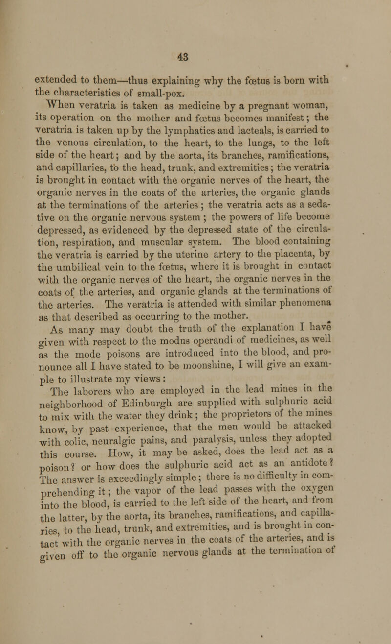 extended to them—thus explaining why the foetus is born with the characteristics of small-pox. When veratria is taken as medicine by a pregnant woman, its operation on the mother and foetus becomes manifest; the veratria is taken up by the lymphatics and lacteals, is carried to the venous circulation, to the heart, to the lungs, to the left side of the heart; and by the aorta, its branches, ramifications, and capillaries, to the head, trunk, and extremities; the veratria is brought in contact with the organic nerves of the heart, the organic nerves in the coats of the arteries, the organic glands at the terminations of the arteries ; the veratria acts as a seda- tive on the organic nervous system ; the powers of life become depressed, as evidenced by the depressed state of the circula- tion, respiration, and muscular system. The blood containing the veratria is carried by the uterine artery to the placenta, by the umbilical vein to the foetus, where it is brought in contact with the organic nerves of the heart, the organic nerves in the coats of the arteries, and organic glands at the terminations of the arteries. The veratria is attended with similar phenomena as that described as occurring to the mother. As many may doubt the truth of the explanation I have o-iven with respect to the modus operandi of medicines, as well as the mode poisons are introduced into the blood, and pro- nounce all I have stated to be moonshine, I will give an exam- ple to illustrate my views : The laborers who are employed in the lead mines in the neighborhood of Edinburgh are supplied with sulphuric acid to mix with the water they drink ; the proprietors of the mines know, by past experience, that the men would be attacked with colic, neuralgic pains, and paralysis, unless they adopted this course. How, it may be asked, does the lead act as a poison ? or how does the sulphuric acid act as an antidote ? The answer is exceedingly simple; there is no difficulty in com- prehending it; the vapor of the lead passes with the oxygen into the blood, is carried to the left side of the heart, and from the latter, by the aorta, its branches, ramifications, and capilla- ries, to the head, trunk, and extremities, and is brought in con- tact with the organic nerves in the coats of the arteries, and is given off to the organic nervous glands at the termination of